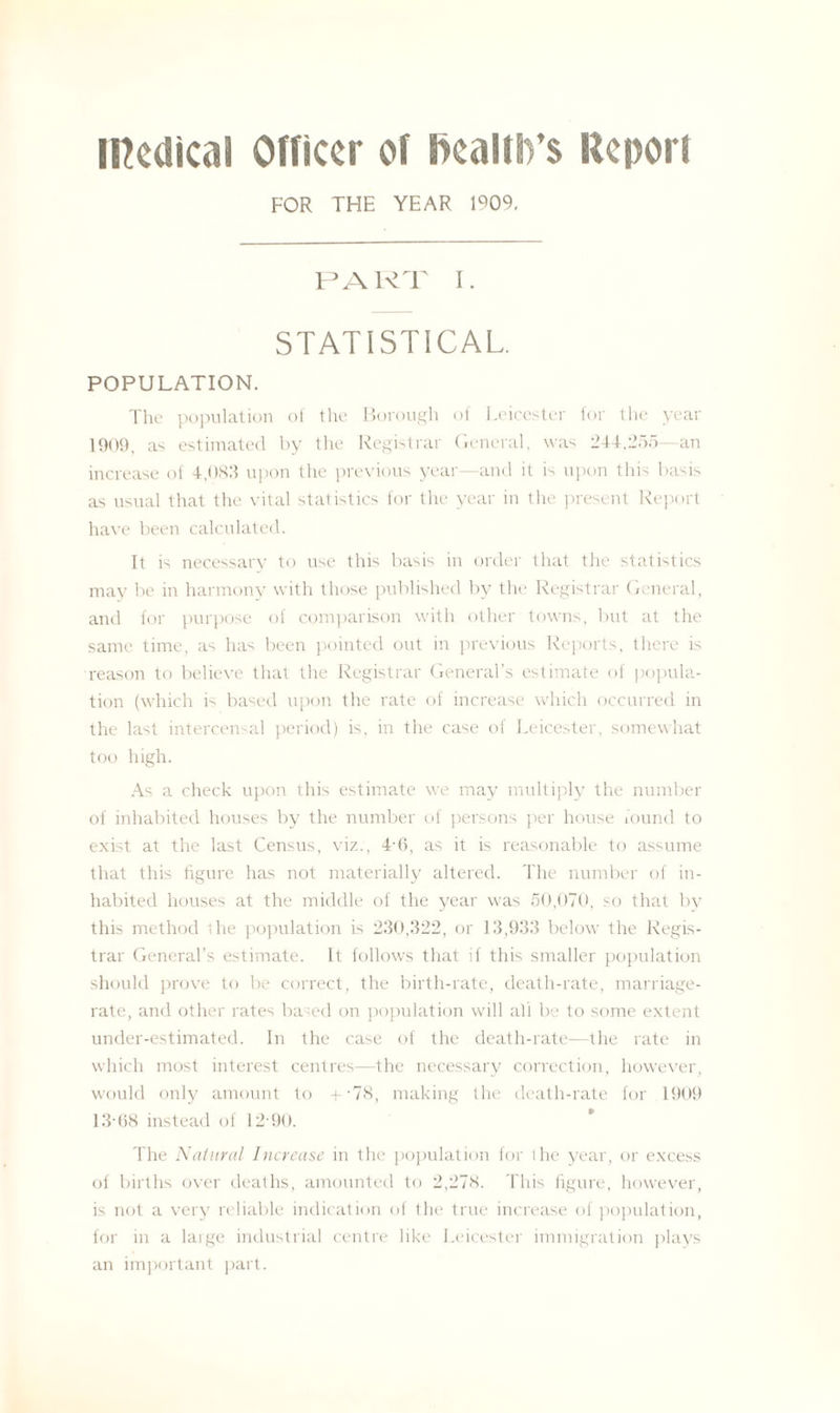 medical Officer of health’s Report FOR THE YEAR 1909. PART I. STATISTICAL POPULATION. The population of the Borough of Leicester for the year 1909, as estimated by the Registrar General, was 244,255 an increase of 4,083 upon the previous year—and it is upon this basis as usual that the vital statistics for the year in the present Report have been calculated. It is necessary to use this basis in order that the statistics may be in harmony with those published by the Registrar General, and for purpose of comparison with other towns, but at the same time, as has been pointed out in previous Reports, there is reason to believe that the Registrar General’s estimate of popula¬ tion (which is based upon the rate of increase which occurred in the last intercensal period) is. in the case of Leicester, somewhat too high. As a check upon this estimate we may multiply the number of inhabited houses by the number of persons per house found to exist at the last Census, viz., 4-6, as it is reasonable to assume that this figure has not materially altered. The number of in¬ habited houses at the middle of the year was 50,070, so that by this method the population is 230,322, or 13,933 below the Regis¬ trar General’s estimate. It follows that if this smaller population should prove to be correct, the birth-rate, death-rate, marriage- rate, and other rates based on population will all be to some extent under-estimated. In the case of the death-rate—the rate in which most interest centres—the necessary correction, however, would only amount to + *78, making the death-rate for 1909 13-(18 instead of 12 90. The Natural Increase in the population for ihe year, or excess of births over deaths, amounted to 2,278. This figure, however, is not a very reliable indication of the true increase of population, for in a large industrial centre like Leicester immigration plays an important part.