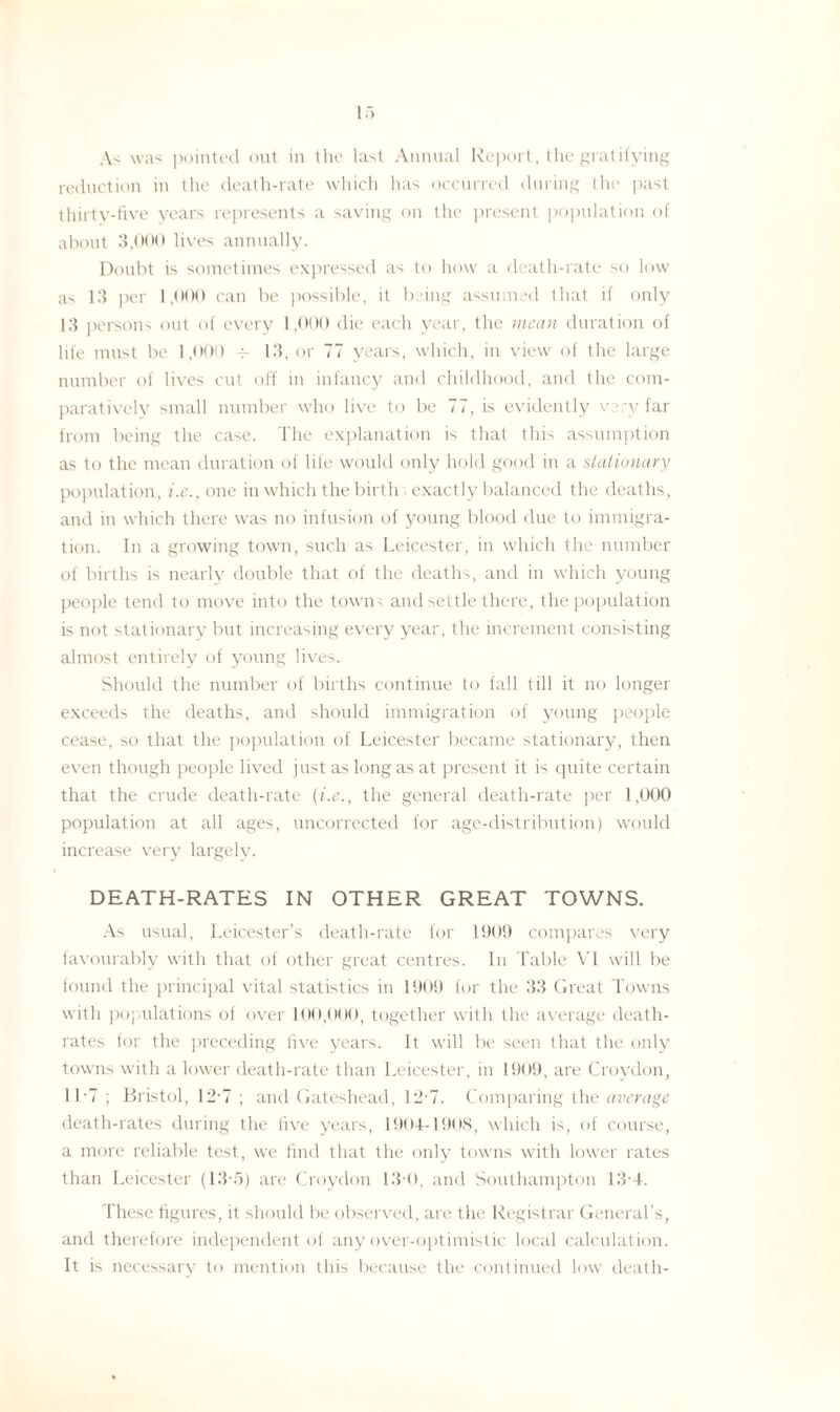 As was pointed out in the last Annual Report, the gratifying reduction in the death-rate which has occurred during the past thirty-five years represents a saving on the present population of about 3,000 lives annually. Doubt is sometimes expressed as to how a death-rate so low as 13 per 1,000 can be possible, it being assumed that if only 13 persons out of every 1,000 die each year, the mean duration of life must be 1,000 4- 13, or 77 years, which, in view of the large number of lives cut off in infancy and childhood, and the com¬ paratively small number who live to be 77, is evidently very far from being the case. The explanation is that this assumption as to the mean duration of life would only hold good in a stationary population, i.e., one in which the birth ; exactly balanced the deaths, and in which there was no infusion of young blood due to immigra¬ tion. In a growing town, such as Leicester, in which the number of births is nearly double that of the deaths, and in which young people tend to move into the towns and settle there, the population is not stationary but increasing every year, the increment consisting almost entirely of young lives. Should the number of births continue to fall till it no longer exceeds the deaths, and should immigration of young people cease, so that the population of Leicester became stationary, then even though people lived just as long as at present it is quite certain that the crude death-rate {i.e., the general death-rate per 1,000 population at all ages, uncorrected for age-distribution) would increase very largelv. DEATH-RATES IN OTHER GREAT TOWNS. As usual, Leicester’s death-rate for 1909 compares very favourably with that of other great centres. In Table VI will be found the principal vital statistics in 1909 for the 33 Great Towns with populations of over 100,000, together with the average death- rates for the preceding five years. It will be seen that the only towns with a lower death-rate than Leicester, in 1909, are Croydon, 11*7 ; Bristol, 12-7 ; and Gateshead, 12-7. Comparing the average death-rates during the five years, 1904-1908, which is, of course, a more reliable test, we find that the only towns with lower rates than Leicester (13*5) are Croydon 13-0, and Southampton 13-4. These figures, it should be observed, are the Registrar General’s, and therefore independent of any over-optimistic local calculation. It is necessary to mention this because the continued low death-