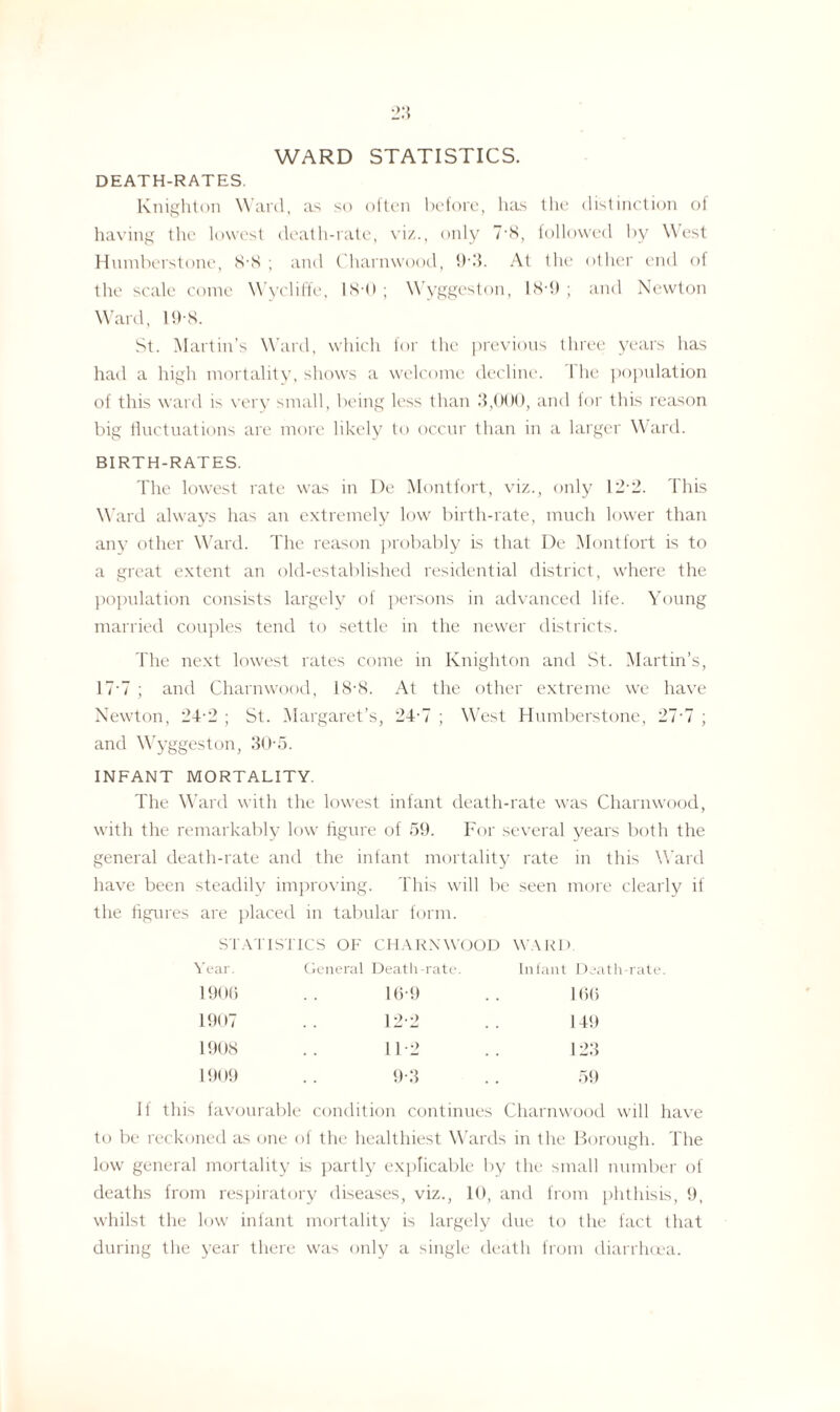 WARD STATISTICS. DEATH-RATES. Knighton Ward, as so often before, has the distinction of having the lowest death-rate, viz., only 7'8, followed by West Humberstone, 8-8 ; and Charnwood, 9-3. At the other end of the scale come Wycliffe, 18-0; Wyggeston, 18-9; and Newton Ward, 19'8. St. Martin’s Ward, which for the previous three years has had a high mortality, shows a welcome decline. 1 he population of this ward is very small, being less than 3,000, and for this reason big fluctuations are more likely to occur than in a larger Ward. BIRTH-RATES. The lowest rate was in De Montfort, viz., only 12-2. This Ward always has an extremely low birth-rate, much lower than any other Ward. The reason probably is that De Montfort is to a great extent an old-established residential district, where the population consists largely of persons in advanced life. Young married couples tend to settle in the newer districts. The next lowest rates come in Knighton and St. Martin’s, 17*7 ; and Charnwood, 18-8. At the other extreme we have Newton, 24-2 ; St. Margaret’s, 24-7 ; West Humberstone, 211 ; and Wyggeston, 30-5. INFANT MORTALITY. The Ward with the lowest infant death-rate was Charnwood, with the remarkably low figure of 59. For several years both the general death-rate and the infant mortality rate in this Ward have been steadily improving. This will be seen more clearly if the figures are placed in tabular form. STATISTICS OF CHARNWOOD WARD Year. General Death-rate. Infant Death-rate 1906 16-9 166 1907 12-2 149 1908 112 123 1909 9-3 59 this favourable condition continues Charnwood will to be reckoned as one of the healthiest Wards in the Borough. The low general mortality is partly explicable by the small number of deaths from respiratory diseases, viz., 10, and from phthisis, 9, whilst the low infant mortality is largely due to the fact that during the year there was only a single death from diarrhoea.