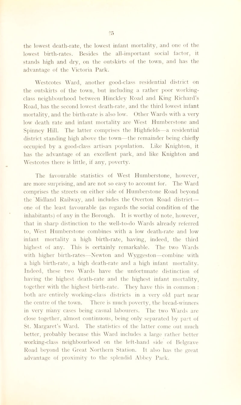 >r> the lowest death-rate, the lowest infant mortality, and one of the lowest birth-rates. Besides the all-important social factor, it stands high and dry, on the outskirts of the town, and has the advantage of the Victoria Park. Westcotes Ward, another good-class residential district on the outskirts of the town, but including a rather poor working- class neighbourhood between Hinckley Road and King Richard’s Road, has the second lowest death-rate, and the third lowest infant mortality, and the birth-rate is also low. Other Wards with a very low death rate and infant mortality are West Humberstone and Spinney Hill. The latter comprises the Highfields—a residential district standing high above the town—the remainder being chiefly occupied by a good-class artisan population. Like Knighton, it has the advantage of an excellent park, and like Knighton and Westcotes there is little, if any, poverty. The favourable statistics of West Humberstone, however, are more surprising, and are not so easy to account for. The Ward comprises the streets on either side of Humberstone Road beyond the Midland Railway, and includes the Overton Road district—- one of the least favourable (as regards the social condition of the inhabitants) of any in the Borough. It is worthy of note, however, that in sharp distinction to the well-to-do Wards already referred to, West Humberstone combines with a low death-rate and low infant mortality a high birth-rate, having, indeed, the third highest of any. This is oertainlv remarkable. The two Wards with higher birth-rates—Newton and Wyggeston —combine with a high birth-rate, a high death-rate and a high infant mortality. Indeed, these two Wards have the unfortunate distinction of having the highest death-rate and the highest infant mortality, together with the highest birth-rate. They have this in common : both are entirely working-class districts in a very old part near the centre of the town. There is much poverty, the bread-winners in very many cases being casual labourers. The two Wards are close together, almost continuous, being only separated by part of St. Margaret’s Ward. The statistics of the latter come out much better, probably because this Ward includes a large rather better working-class neighbourhood on the left-hand side of Belgrave Road beyond the Great Northern Station. It also has the great advantage of proximity to the splendid Abbey Park.