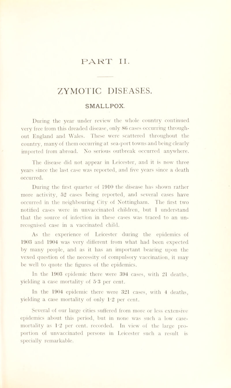 PART II. ZYMOTIC DISEASES. SMALLPOX. During the year under review the whole country continued very tree from this dreaded disease, only 86 cases occurring through¬ out England and Wales. These were scattered throughout the country, many of them occurring at sea-port towns and being clearly imported from abroad. No serious outbreak occurred anywhere. The disease did not appear in Leicester, and it is now three years since the last case was reported, and five years since a death occurred. During the first quarter of 1910 the disease has shown rather more activity, 52 cases being reported, and several cases have occurred in the neighbouring City of Nottingham. The first two notified cases were in unvaccinated children, but I understand that the source of infection in these cases was traced to an un¬ recognised case in a vaccinated child. As the experience of Leicester during the epidemics of 1903 and 1904 was very different from what had been expected by many people, and as it has an important bearing upon the vexed question of the necessity of compulsory vaccination, it may be well to quote the figures of the epidemics. In the 1903 epidemic there were 394 cases, with 31 deaths, yielding a case mortality of 5 3 per cent. In the 1904 epidemic there were 321 cases, with 4 deaths, yielding a case mortality of only L2 per cent. Several of our large cities suffered from more or less extensive epidemics about this period, but in none was such a low case- mortality as L2 per cent, recorded. In view of the large pro¬ portion of unvaccinated persons in Leicester such a result is specially remarkable.