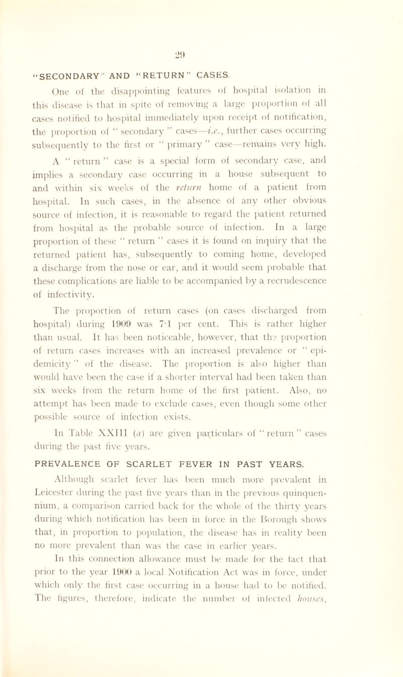 “SECONDARY” AND “RETURN” CASES. One of the disappointing features of hospital isolation in this disease is that in spite of removing a large proportion of all cases notified to hospital immediately upon receipt of notification, the proportion of “ secondary ” cases—i.e., further cases occurring subsequently to the first or “ primary ” case—remains very high. A “ return ” case is a special form of secondary case, and implies a secondary case occurring in a house subsequent to and within six weeks of the return home of a patient from hospital. In such cases, in the absence of any other obvious source of infection, it is reasonable to regard the patient returned from hospital as the probable source of infection. In a large proportion of these “ return ” cases it is found on inquiry that the returned patient has, subsequently to coming home, developed a discharge from the nose or ear, and it would seem probable that these complications are liable to be accompanied by a recrudescence of infectivity. The proportion of return cases (on cases discharged from hospital) during 1909 was 71 per cent. This is rather higher than usual. It has been noticeable, however, that the proportion of return cases increases with an increased prevalence or “ epi- demicity ” of the disease. The proportion is also higher than would have been the case if a shorter interval had been taken than six weeks from the return home of the first patient. Also, no attempt has been made to exclude cases, even though some other possible source of infection exists. In Table XXIII (a) are given particulars of “return” cases during the past five years. PREVALENCE OF SCARLET FEVER IN PAST YEARS. Although scarlet fever has been much more prevalent in Leicester during the past five years than in the previous quinquen¬ nium, a comparison carried back for the whole of the thirty years during which notification has been in force in the Borough shows that, in proportion to population, the disease has in reality been no more prevalent than was the case in earlier years. In this connection allowance must lie made for the fact that prior to the year 1900 a local Notification Act was in force, under which only the first case occurring in a house had to be notified.