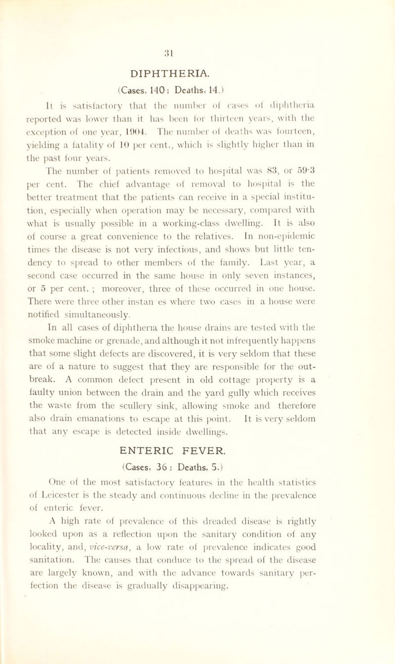 DIPHTHERIA. (Cases, 140 ; Deaths, 14.) It is satisfactory that the number of cases of diphtheria reported was lower than it lias been for thirteen years, with 1 lie exception of one year, 1904. The number of deaths was fourteen, yielding a fatality of 10 per cent., which is slightly higher than in the past four years. The number of patients removed to hospital was S3, or 59 3 per cent. The chief advantage of removal to hospital is the better treatment that the patients can receive in a special institu¬ tion, especially when operation may be necessary, compared with what is usually possible in a working-class dwelling. It is also of course a great convenience to the relatives. In non-epidemic times the disease is not very infectious, and shows but little ten¬ dency to spread to other members of the family. Last year, a second case occurred in the same house in only seven instances, or 5 per cent. ; moreover, three of these occurred in one house. There were three other install es where two cases in a house were notified simultaneously. In all cases of diphtheria the house drains are tested with the smoke machine or grenade, and although it not infrequently happens that some slight defects are discovered, it is very seldom that these are of a nature to suggest that they are responsible for the out¬ break. A common defect present in old cottage property is a faulty union between the drain and the yard gully which receives the waste from the scullery sink, allowing smoke and therefore also drain emanations to escape at this point. It is very seldom that any escape is detected inside dwellings. ENTERIC FEVER. (Cases, 36 ; Deaths, 5.) One ol the most satisfactory features in the health statistics of Leicester is the steady and continuous decline in the prevalence of enteric fever. A high rate of prevalence of this dreaded disease is rightly looked upon as a reflection upon the sanitary condition of any locality, and, vice-versa, a low rate of prevalence indicates good sanitation. The causes that conduce to the spread of the disease are largely known, and with the advance towards sanitary per¬ fection the disease is gradually disappearing.