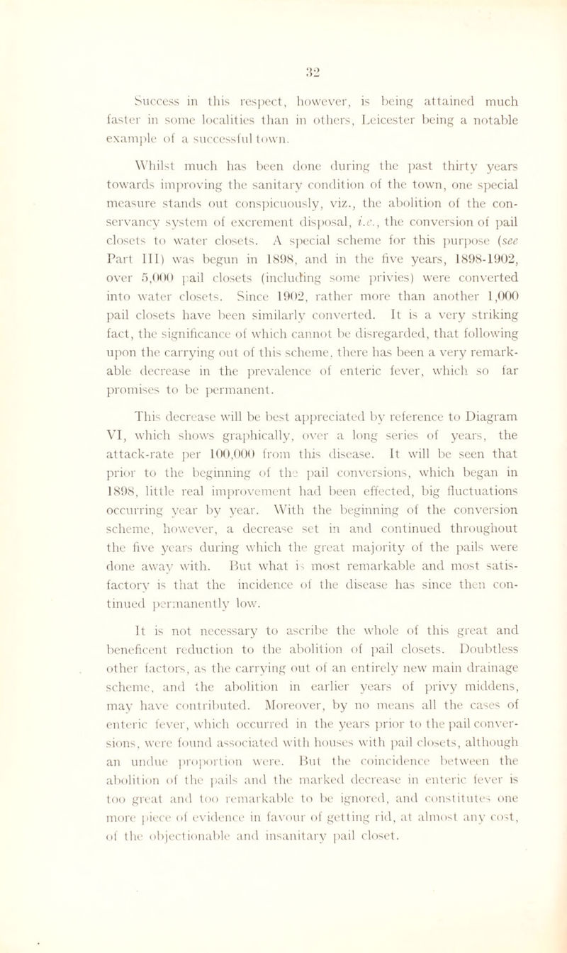 .'{2 Success in this respect, however, is being attained much faster in some localities than in others, Leicester being a notable example of a successful town. Whilst much has been done during the past thirty years towards improving the sanitary condition of the town, one special measure stands out conspicuously, viz., the abolition of the con¬ servancy system of excrement disposal, i.e., the conversion of pail closets to water closets. A special scheme for this purpose (see Part 111) was begun in 1898, and in the five years, 1898-1902, over 5,000 pail closets (including some privies) were converted into water closets. Since 1902, rather more than another 1,000 pail closets have been similarly converted. It is a very striking fact, the significance of which cannot be disregarded, that following upon the carrying out of this scheme, there has been a very remark¬ able decrease in the prevalence of enteric fever, which so far promises to be permanent. This decrease will be best appreciated by reference to Diagram VI, which shows graphically, over a long series of years, the attack-rate per 100,000 from this disease. It will be seen that prior to the beginning of the pail conversions, which began in 1898, little real improvement had been effected, big fluctuations occurring year by year. With the beginning of the conversion scheme, however, a decrease set in and continued throughout the five years during which the great majority of the pails were done away with. But what b most remarkable and most satis- factory is that the incidence of the disease has since then con¬ tinued permanently low. It is not necessary to ascribe the whole of this great and beneficent reduction to the abolition of pail closets. Doubtless other factors, as the carrying out of an entirely new main drainage scheme, and the abolition in earlier years of privy middens, may have contributed. Moreover, by no means all the cases of enteric fever, which occurred in the years prior to the pail conver¬ sions, were found associated with houses with pail closets, although an undue proportion were. But the coincidence between the abolition of the pails and the marked decrease in enteric fever is too great and too remarkable to be ignored, and constitutes one more piece of evidence in favour of getting rid, at almost any cost, of the objectionable and insanitary pail closet.