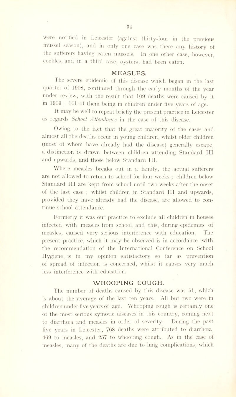 were notified in Leicester (against thirty-four in the previous mussel season), and in only one case was there any history of the sufferers having eaten mussels. In one other case, however, cockles, and in a third case, oysters, had been eaten. MEASLES. 1 he severe epidemic of this disease which began in the last quarter of 1908, continued through the early months of the year under review, with the result that 109 deaths were caused by it in 1909 ; 101 of them being in children under five years of age. It may be well to repeat briefly the present practice in Leicester as regards School Attendance in the case of this disease. Owing to the fact that the great majority of the cases and almost all the deaths occur in young children, whilst older children (most of whom have already had the disease) generally escape, a distinction is drawn between children attending Standard III and upwards, and those below Standard III. \\ here measles breaks out in a family, the actual sufferers are not allowed to return to school for four weeks ; children below Standard III are kept from school until two weeks after the onset of the last case ; whilst children in Standard III and upwards, provided they have already had the disease, are allowed to con¬ tinue school attendance. Formerly it was our practice to exclude all children in houses infected with measles from school, and this, during epidemics of measles, caused very serious interference with education. The present practice, which it may be observed is in accordance with the recommendation of the International Conference on School Hygiene, is in my opinion satisfactory so far as prevention of spread of infection is concerned, whilst it causes very much less interference with education. WHOOPING COUGH. The number of deaths caused by this disease was 51, which is about the average of the last ten years. All but two were in children under five years of age. Whooping cough is certainly one of the most serious zymotic diseases in this country, coming next to diarrhoea and measles in order of severity. During the past five years in Leicester, 798 deaths were attributed to diarrhoea, 469 to measles, and 257 to whooping cough. As in the case of measles, many of the deaths are due to lung complications, which