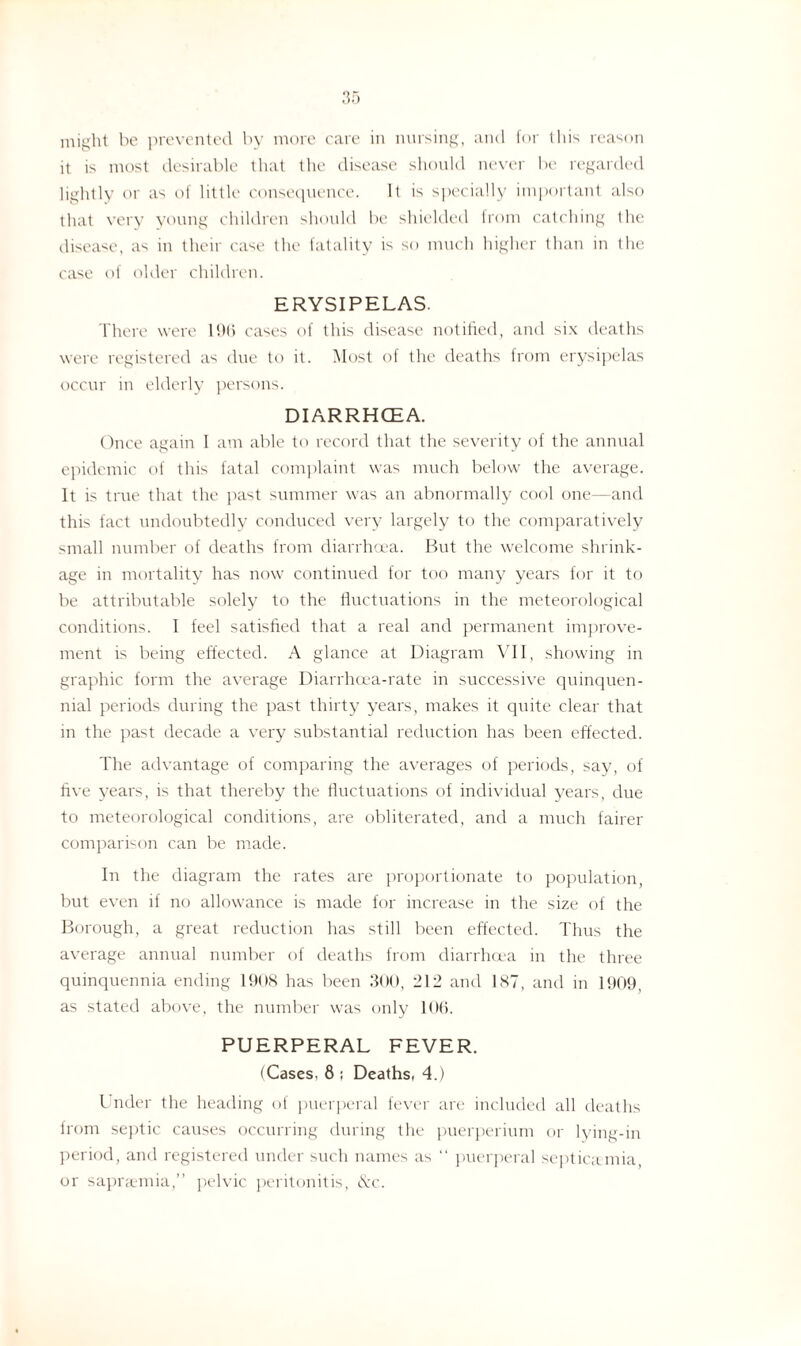 might be prevented by more care in nursing, and for Ibis reason it is most desirable that the disease should never be regarded lightly or as of little consequence. It is specially important also that very young children should be shielded lrom catching the disease, as in their case the fatality is so much higher than in the case of older children. ERYSIPELAS. There were 196 cases of this disease notified, and six deaths were registered as due to it. Most of the deaths from erysipelas occur in elderly persons. DIARRHCEA. Once again I am able ft) record that the severity of the annual epidemic of this fatal complaint was much below the average. It is true that the past summer was an abnormally cool one—and this fact undoubtedly conduced very largely to the comparatively small number of deaths from diarrhoea. But the welcome shrink¬ age in mortality has now continued for too many years for it to be attributable solely to the fluctuations in the meteorological conditions. I feel satisfied that a real and permanent improve¬ ment is being effected. A glance at Diagram VII, showing in graphic form the average Diarrhoea-rate in successive quinquen¬ nial periods during the past thirty years, makes it quite clear that in the past decade a very substantial reduction has been effected. The advantage of comparing the averages of periods, say, of five years, is that thereby the fluctuations of individual years, due to meteorological conditions, are obliterated, and a much fairer comparison can be made. In the diagram the rates are proportionate to population, but even if no allowance is made for increase in the size of the Borough, a great reduction has still been effected. Thus the average annual number of deaths from diarrhoea in the three quinquennia ending 1908 has been 300, 212 and 1ST, and in 1909, as stated above, the number was only 106. PUERPERAL FEVER. (Cases, 8 ; Deaths, 4.) Under the heading of puerperal fever are included all deaths from septic causes occurring during the puerperium or lying-in period, and registered under such names as “ puerperal septicaemia or saprsemia,” pelvic peritonitis, &c.
