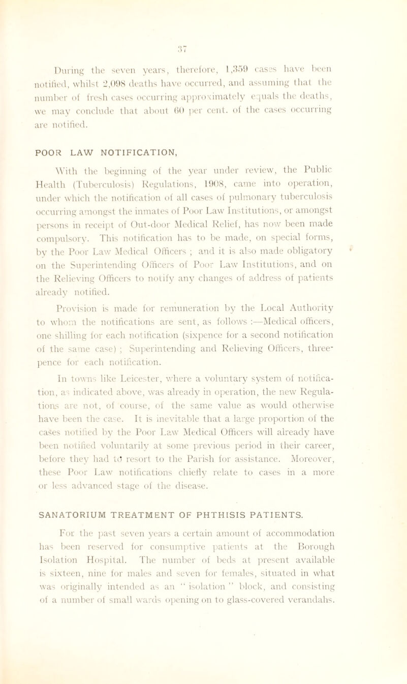 During the seven years, therefore, 1,359 cases have been notified, whilst 2,098 deaths have occurred, and assuming that the number of fresh cases occurring approximately equals the deaths, we may conclude that about 60 per cent, of the cases occurring are notified. POOR LAW NOTIFICATION, With the beginning of the year under review, the Public Health (Tuberculosis) Regulations, 1908, came into operation, under which the notification of all cases of pulmonary tuberculosis occurring amongst the inmates of Poor Law Institutions, or amongst persons in receipt of Out-door Medical Relief, has now been made compulsory. This notification has to be made, on special forms, by the Poor Law Medical Officers ; and it is also made obligatory on the Superintending Officers of Poor Law Institutions, and on the Relieving Officers to notify any changes of address of patients already notified. Provision is made for remuneration by the Local Authority to whom the notifications are sent, as follows :—Medical officers, one shilling for each notification (sixpence for a second notification of the same case) ; Superintending and Relieving Officers, three¬ pence for each notification. In towns like Leicester, where a voluntary system of notifica¬ tion, as indicated above, was already in operation, the new Regula¬ tions are not, of course, of the same value as would otherwise have been the case. It is inevitable that a large proportion of the cases notified by the Poor Law Medical Officers will already have been notified voluntarily at some previous period in their career, before they had to resort to the Parish for assistance. Moreover, these Poor Law notifications chiefly relate to cases in a more or less advanced stage of the disease. SANATORIUM TREATMENT OF PHTHISIS PATIENTS. For the past seven years a certain amount of accommodation has been reserved for consumptive patients at the Borough Isolation Hospital. The number of beds at present available is sixteen, nine for males and seven for females, situated in what was originally intended as an “ isolation ” block, and consisting of a number of small wards opening on to glass-covered verandahs.