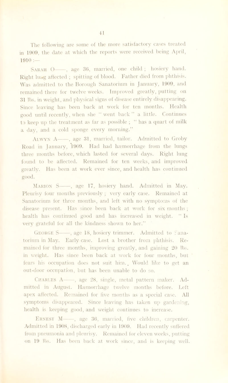 The following are some of the more satisfactory cases treated in 1901), the date at which the reports were received being April, 1910 : Sarah O-, age 36, married, one child ; hosiery hand. Right lui-rg affected ; spitting of blood. Father died from phthisis. Was admitted to the Borough Sanatorium in January, 1909, and remained there for twelve weeks. Improved greatly, putting on 31 lbs. in weight, and physical signs of disease entirely disappearing. Since leaving has been back at work for ten months. Health good until recently, when she “ went back ” a little. Continues to keep up the treatment as far as possible ; “ has a quart of milk a day, and a cold sponge every morning.” Alwyn A-, age 31, married, tailor. Admitted to Groby Road in January, 1909. Had had haemorrhage from the lungs three months before, which lasted for several days. Right lung found to be affected. Remained for ten weeks, and improved greatly. Has been at work ever since, and health has continued good. Marion S-, age 17, hosiery hand. Admitted in May. Pleurisy four months previously ; very early case. Remained at Sanatorium for three months, and left with no symptoms of the disease present. Has since been back at work for six months ; health has continued good and has increased in weight. “ Is very grateful for all the kindness shown to her.” George S-, age 18, hosiery trimmer. Admitted to Sana¬ torium in May. Early case. Lost a brother from phthisis. Re¬ mained for three months, improving greatly, and gaining 20 lbs. in weight. Has since been back at work for four months, but fears his occupation does not suit him.. Would like to get an out-door occupation, but has been unable to do so. Charles A-, age 28, single, metal pattern maker. Ad¬ mitted in August. Haemorrhage twelve months before. Left apex affected. Remained for five months as a special case. All symptoms disappeared. Since leaving has taken up gardening, health is keeping good, and weight continues to increase. Ernest M-, age 36, married, five children, carpenter. Admitted in 1908, discharged early in 1909. Had recently suffered from pneumonia and pleurisy. Remained for eleven weeks, putting on 19 lbs. Has been back at work since, and is keeping well.