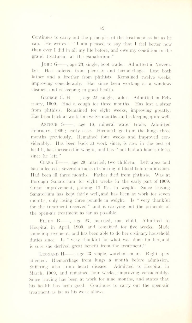 ( ontinues to carry out the principles of the treatment as far as he can. He writes : “ 1 am pleased to say that I feel better now than ever I did in all my life before, and owe my condition to the grand treatment at the Sanatorium.” John G-, age 2.3, single, boot trade. Admitted in Novem¬ ber. Has suffered from pleurisy and haemorrhage. Lost both father and a brother from phthisis. Remained twelve weeks, improving considerably. Has since been working as a window- cleaner, and is keeping in good health. George C. H-, age 22, single, tailor. Admitted in Feb¬ ruary, 1909. Had a cough for three months. Has lost a sister from phthisis. Remained for eight weeks, improving greatly. Has been back at work for twelve months, and is keeping quite well. Arthur S-, age 16, mineral water trade. Admitted February, 1909 ; early case. Haemorrhage from the lungs three months previously. Remained four weeks and improved con¬ siderably. Has been back at work since, is now in the best of health, has increased in weight, and has “ not had an hour’s illness since he left.” Clara B-, age 29, married, two children. Left apex and base affected ; several attacks of spitting of blood before admission. Had been ill three months. Father died from phthisis. Was at Borough Sanatorium for eight weeks in the early part of 1909. Great improvement, gaining 17 lbs. in weight. Since leaving Sanatorium has kept fairly well, and has been at work for seven months, only losing three pounds in weight. Is “ very thankful for the treatment received ” and is carrying out the principle of the open-air treatment as far as possible. Ellen B-, age 27, married, one child. Admitted to Hospital in April, 1909, and remained for five weeks. Made some improvement, and has been able to do her ordinary household duties Gnce. Is “very thankful for what was done for her, and is sure she derived great benefit from the treatment.” Leonard H-, age 2.3, single, warehouseman. Right apex affected. Haemorrhage from lungs a month before admission. Suffering also from heart disease. Admitted to Hospital in March, 1909, and remained four weeks, improving considerably. Since leaving has been at work for nine months, and states that his health has been good. Continues to carry out the open-air treatment as far as his work allows.