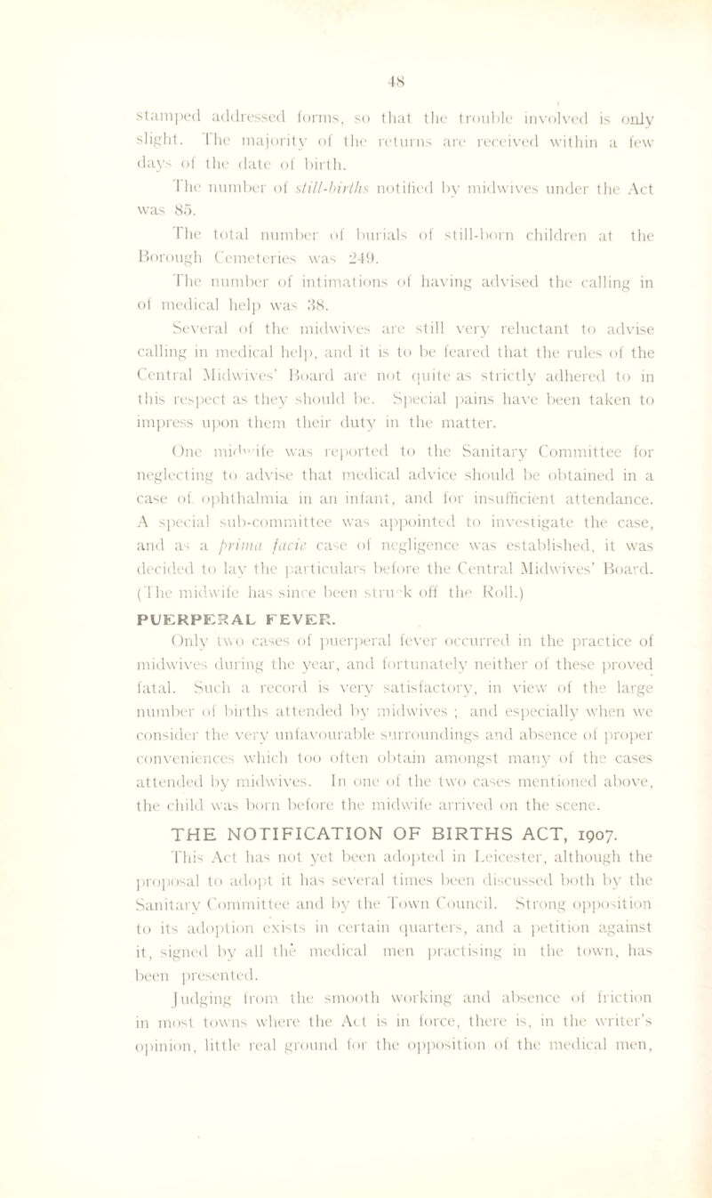 stamped addressed forms, so that the trouble involved is only slight. 1 he majority of the returns are received within a few days of the date of birth. 1 he number of still-births notified by midwives under the Act was 85. Ihe total number of burials of still-born children at the Borough Cemeteries was 249. The number of intimations of having advised the calling in oi medical help was 38. Several of the midwives are still very reluctant to advise calling in medical help, and it is to be feared that the rules of the Central Midwives’ Board are not quite as strictly adhered to in this respect as they should be. Special pains have been taken to impress upon them their duty in the matter. One mid ife was reported to the Sanitary Committee for neglecting to advise that medical advice should be obtained in a case of ophthalmia in an infant, and for insufficient attendance. A special sub-committee was appointed to investigate the case, and as a prima facie case of negligence was established, it was decided to lay the particulars before the Central Midwives’ Board. ('I he midwife has since been struck off the Roll.) PUERPERAL FEVER. Only two cases of puerperal fever occurred in the practice of midwives during the year, and fortunately neither of these proved fatal. Such a record is very satisfactory, in view of the large number of births attended by midwives ; and especially when we consider the very unfavourable surroundings and absence of proper conveniences which loo often obtain amongst many of the cases attended by midwives. In one of the two cases mentioned above, the child was born before the midwife arrived on the scene. THE NOTIFICATION OF BIRTHS ACT, 1907. This Act has not yet been adopted in Leicester, although the proposal to adopt it has several times been discussed both by the Sanitary Committee and by the Town Council. Strong opposition to its adoption exists in certain quarters, and a petition against it, signed by all the medical men practising in the town, has been presented. judging from the smooth working and absence of friction in most towns where the Act is in force, there is, in the writer’s opinion, little real ground for the opposition of the medical men,
