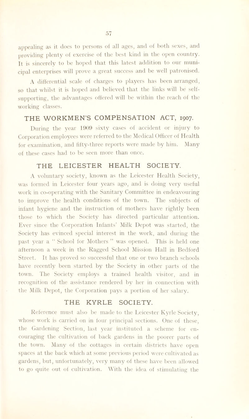 appealing as it does to persons of all ages, and of both sexes, and providing plenty of exercise of the best kind in the open country. It is sincerely to be hoped that this latest addition to our muni¬ cipal enterprises will prove a great success and be well patronised. A differential scale of charges to players has been arranged, so that whilst it is hoped and believed that the links will be self- supporting, the advantages offered will be within the reach of the working classes. THE WORKMEN’S COMPENSATION ACT, 1907. During the year 1909 sixty cases of accident or injury to Corporation employees were referred to the Medical Officer of Health for examination, and fifty-three reports were made by him. Many of these cases had to be seen more than once. THE LEICESTER HEALTH SOCIETY. A voluntary society, known as the Leicester Health Society, was formed in Leicester four years ago, and is doing very useful work in co-operating with the Sanitary Committee in endeavouring to improve the health conditions of the town. The subjects of infant hygiene and the instruction of mothers have rightly been those to which the Society has directed particular attention. Ever since the Corporation Infants’ Milk Depot was started, the Society has evinced special interest in the work, and during the past year a “ School for Mothers ” was opened. This is held one afternoon a week in the Ragged School Mission Hall in Bedford Street. It has proved so successful that one or two branch schools have recently been started by the Society in other parts of the town. The Society employs a trained health visitor, and in recognition of the assistance rendered by her in connection with the Milk Depot, the Corporation pays a portion of her salary. THE KYRLE SOCIETY. Reference must also be made to the Leicester Kyrle Society, whose work is carried 011 in four principal sections. One of these, the Gardening Section, last year instituted a scheme for en¬ couraging the cultivation of back gardens in the poorer parts of the town. Many of the cottages in certain districts have open spaces at the back which at some previous period were cultivated as gardens, but, unfortunately, very many of these have been allowed to go quite out of cultivation. With the idea of stimulating the