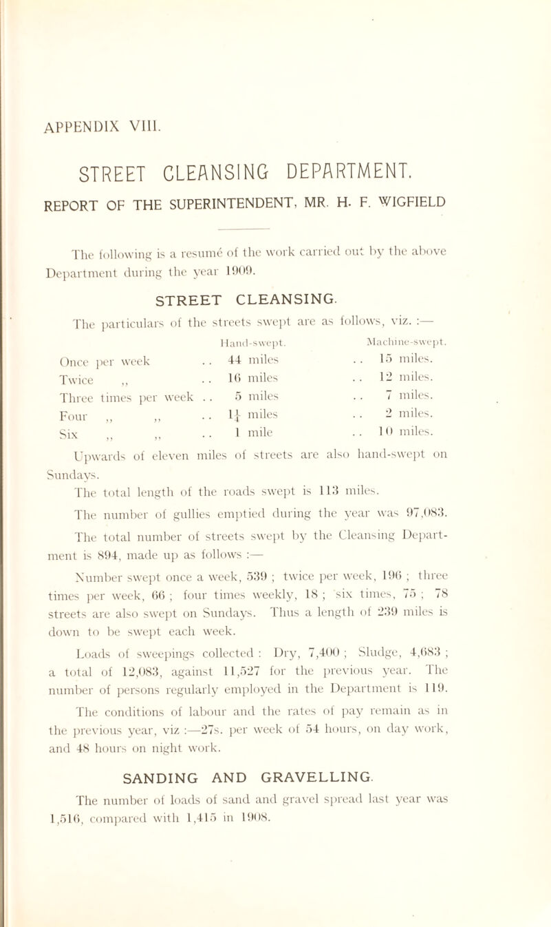 STREET CLEANSING DEPARTMENT. REPORT OF THE SUPERINTENDENT, MR. H. F. WIGFIELD The following is a resume of the work carried out by the above Department during the year 1909. STREET CLEANSING. The particulars of the streets swept are as follows, viz. Hand-swept. Machine-swept Once per week 44 miles 15 miles. Twice „ 16 miles 12 miles. Three times per week .. 5 miles 7 miles. Four ,, ,, 1| miles 2 miles. Six ,, ,, 1 mile 10 miles. Upwards of eleven miles of streets are also hand-swept on Sundays. The total length of the roads swept is 113 miles. The number of gullies emptied during the year was 97,083. The total number of streets swept by the Cleansing Depart¬ ment is 894, made up as follows :— Number swept once a week, 539 ; twice per week, 196 ; three times per week, 66 ; four times weekly, 18 ; six times, 75 ; 78 streets are also swept on Sundays. Thus a length of 239 miles is down to be swept each week. Loads of sweepings collected : Dry, 7,400 ; Sludge, 4,683 ; a total of 12,083, against 11,527 for the previous year. The number of persons regularly employed in the Department is 119. The conditions of labour and the rates of pay remain as in the previous year, viz :—27s. per week of 54 hours, on day work, and 48 hours on night work. SANDING AND GRAVELLING. The number of loads of sand and gravel spread last year was 1,516, compared with 1,415 in 1908.