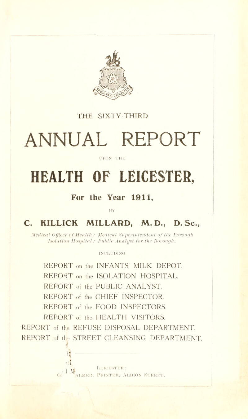 THE SIXTY THIRD ANNUA! HEALTH OF LEICESTER, For the Year 1911 C. KILLICK MILLARD, M. D., D.Sc., Medical Officer of Health : Medical Superintendent of the Borough Isolation Hospital: Public Analyst for the Borough. REPORT on the INFANTS' MILK DEPOT. REPORT on the ISOLATION HOSPITAL. REPORT of the PUBLIC ANALYST. REPORT of the CHIEF INSPECTOR. REPORT of the FOOD INSPECTORS. REPORT of the HEALTH VISITORS. REPORT of the REFUSE DISPOSAL DEPARTMENT. REPORT of th- STREET CLEANSING DEPARTMENT.