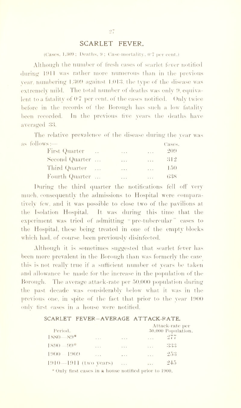 SCARLET FEVER. (Cases, 1,309; Deaths, SI ; Case-mortality, 0'7 percent.) Although the number of fresh eases of scarlet fever notified during 1911 was rather more numerous than in the previous \ ear. numbering I ..‘109 against I.Ol.'i, the type of the disease was extremely' mild. The total number of deaths was only 9, equiva¬ lent to a fatality of 0 7 per cent, of t he eases notified. ()nl v twice before in the records of the Borough has such a low fatality been recorded. In the previous live years the deaths have averaged bo. The relative prevalence of tlu1 disease during the year was s:— ('ases First Quarter 20!) Second Quarter ... b 1 2 Third Quarter 150 Fourth Quarter ... tibs I luring the third quarter the notifications fell off very much, consequently the admissions to Hospital were compara¬ tively few. and it was possible to close two of the pavilions at the Isolation Hospital. It was during this time that the experiment was tried of admitting “ pro-tubercular cases to the Hospital, these being treated in one of the empty blocks which had. of course been previously disinfected. Although it is sometimes suggested that scarlet fever has been more prevalent in the Borough than was formerly the case this is not really true if a sufficient number of years be taken and allowance be made for the increase in the population of the Borough. The average attack-rate per 50,()()() population during the past decade was considerably below what it was in the previous one. in spite of the fact that prior to the year 1900 only first eases in a house were notified. SCARLET FEVER—AVERAGE ATTACK-RATE. Attack-rate per Period. 30.000 Population. 1 SN<) 89* 'll 1 1 SIX) 99* •)•)»> ... •)•)•> 1900 1909 25b 1910 1911 (two years) 245 * Only tirst cases in a house notified prior to 1900.