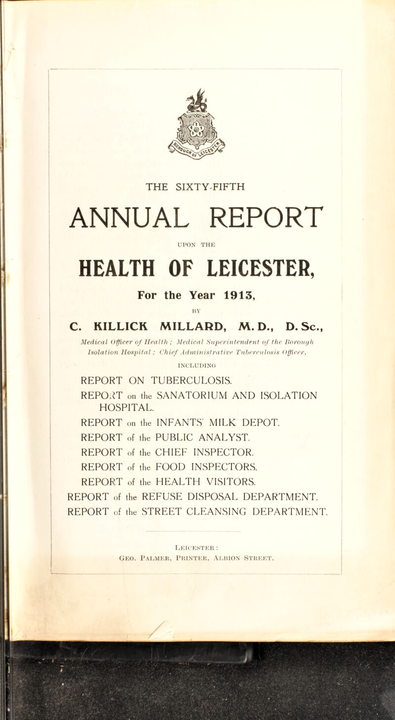 THE SIXTY FIFTH ANNUAL REPORT UPON THE HEALTH OF LEICESTER, For the Year 1913, BY C. KILLICK MILLARD, M. D., D. Sc., Medical Officer of Health; Medical Superintendent of the Borough Isolation Hospital: Chief Administrative Tuberculosis Officer. INCLUDING REPORT ON TUBERCULOSIS. REPORT on the SANATORIUM AND ISOLATION HOSPITAL. REPORT on the INFANTS' MILK DEPOT. REPORT of the PUBLIC ANALYST. REPORT of the CHIEF INSPECTOR. REPORT of the FOOD INSPECTORS. REPORT of the HEALTH VISITORS. REPORT of the REFUSE DISPOSAL DEPARTMENT. REPORT of the STREET CLEANSING DEPARTMENT. i Leicester : Geo. Palmer, Printer, Albion Street.