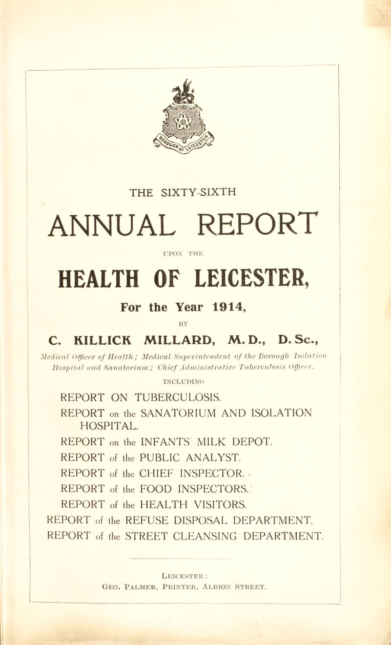 THE SIXTY-SIXTH ANNUAL REPORT UPON THK HEALTH OF LEICESTER, For the Year 1914, BY C. KILLICK MILLARD, M. D., D. Sc., Medical Officer of Health; Medical Superintendent of the Borough Isolation Hospital and Sanatorium; Chief Administrative Tuberculosis Officer. INCLUDING REPORT ON TUBERCULOSIS. REPORT on the SANATORIUM AND ISOLATION HOSPITAL. REPORT on the INFANTS' MILK DEPOT. REPORT of the PUBLIC ANALYST. REPORT of the CHIEF INSPECTOR. REPORT of the FOOD INSPECTORS.! REPORT of the HEALTH VISITORS. REPORT of the REFUSE DISPOSAL DEPARTMENT. REPORT of the STREET CLEANSING DEPARTMENT. Leicester : Geo. Palmer, Printer, Albion Street.