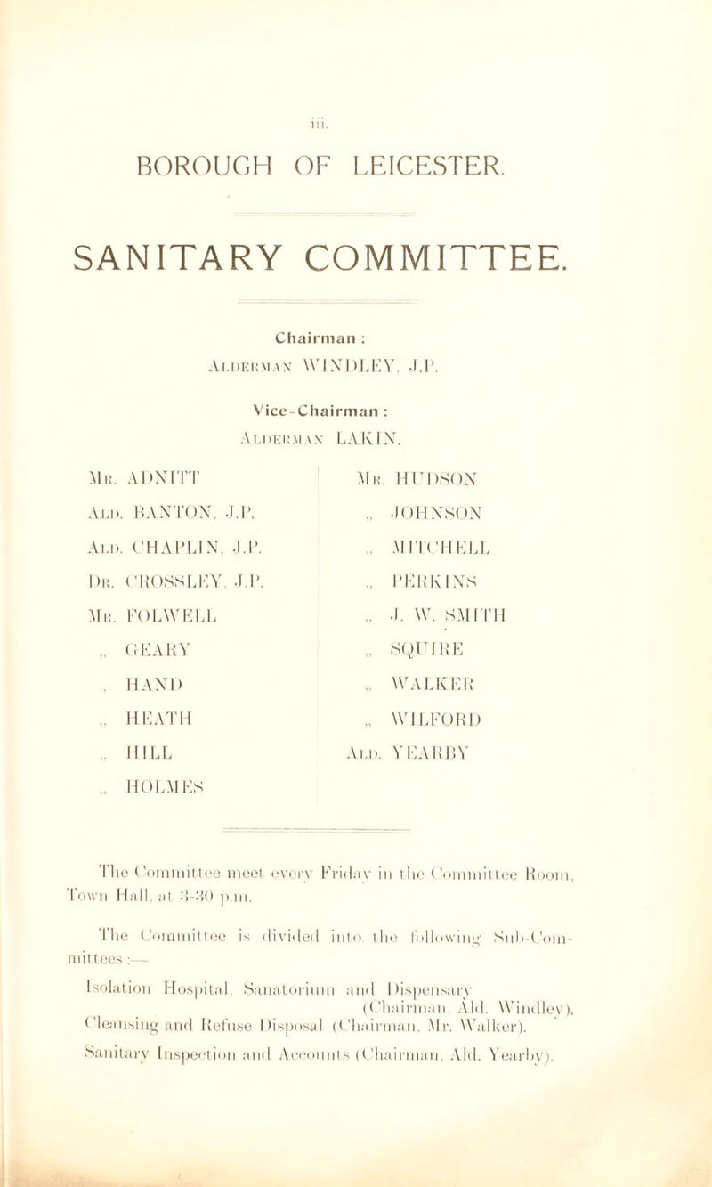 BOROUGH OF LEICESTER. SANITARY COMMITTEE. Chairman : Alderman- WINDLEY, J.P. Vice = Chairman : Alderman LA KIN Mr. ADNITT Ald. BANTON. ,I.P. Add. CHAPLIN. J.P. I)r. CROSSLEY. J.P. Mr. FOLWELL „ GEARY . HAND „ HEATH HILL . HOLMES Mr. HUDSON ., JOHNSON MITCHELL .. PERKINS .. J. W. SMITH „ SQUIRE . WALKER .. WJLFORI) Ald. YEARBY The Committee meet every Friday in I lie Committee Room, Town Hall, at J-JO p.m. The Committee is divided into the following Sub-Com¬ mittees :— Isolation Hospital, Sanatorium and Dispensary (Chairman, Aid. Windier). Cleansing and Refuse Disposal (Chairman. Mr. Walker). Sanitary Inspection and Accounts (Chairman, Aid. Yearhy).