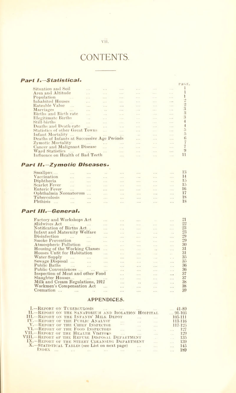 CONTENTS. Part I.—Statistical. I'A'. F,. Situation and Soil Area and Altitude ... ••• ••• ••• 1 Population ... ••• ••• ••• 1 Inhabited Houses ... ... ... - Rateable Value ... ... ... ••• 2 Marriages Births and Birth rate ... ... ... ••• 3 Illegitimate Births ... ... ... 3 Still-births ... ... ... ... ••• I Deaths and Death-rate ... ... ■ ••• I Statistics of other Great Towns ... ... ... ... ... 5 Infant Mortality ... ... ... ... ... ... 5 Deaths of Infants at Successive Age Periods ... ... ... 6 Zymotic Mortality ... ... ... ••• 7 Cancer and Malignant Disease ... ... ... 7 Ward Statistics ... ... ... ... ... ... ... 9 Influence on Health of Bad Teeth ... ... ... ... 11 Part II.—Zymotic Diseases. Smallpox... ... ... ... ... ... ... 13 Vaccination ... ... ... 14 Diphtheria ... ... ... ... ... ... 15 Scarlet Fever ... ... ... ... 15 Enteric Fever ... ... ... ... ... ... ... lb Ophthalmia Neonatorum ... ... ... ... ... 17 Tuberculosis ... ... ... ... ... ... 18 Phthisis ... ... ... ... ... ... ... ... 18 Part III.—General. Factory and Workshops Act ... ... ... ... ‘21 Mid wives Act ... ... ... ... ... ... ... 22 Notification of Births Act.. . ... ... ... ... ... 23 Infant and Maternity Welfare ... ... ... ... .. 23 Disinfection ... ... ... ... ... ... ... 29 Smoke Prevention ... ... ... ... ... 29 Atmospheric Pollution ... ... ... ... ... 30 Housing of the Working Classes ... ... ... .. ... 31 Houses Unfit for Habitation ... ... ... .. 31 Water Supply ... ... ... ... ... ... . . 35 Sewage Disposal ... ... ... ... . . ... 35 Public Baths ... ... ... ... ... ... ... 3(5 Public Conveniences. ... ... ... ... ... 36 Inspection of Meat and other Food ... ... ... ... 37 Slaughter Houses... ... ... ... ... ... ... 37 Milk and Cream Regulations, 1912 ... .. ... ... 38 Workmen’s Compensation Act ... ... ... ... ... 38 Cremation ... ... . ... ... ... ... 39 APPENDICES. 1.—Report on Tuberculosis ... ... ... 41-89 II.—Report on the Sanatorium and Isolation Hospital . 91-103 III. —Report on the Infants’ Milk Depot ... 105-111 IV. —Report of the Public Analyst ... . 113-116 V.—Report of the Chief Inspector ' ... 117-125 VI.—Report of the Food Inspectors ... .. ... 127 VII.—Report of the Health Visitors ... ... 129 VIII.—Report of the Refuse Disposal Department 135 IX.—Report of the Street Cleansing Department 139 X.—Statistical Tables (see List on next page) ... ... ... 145 Index ... ... ... ... ... ... ... ... 189