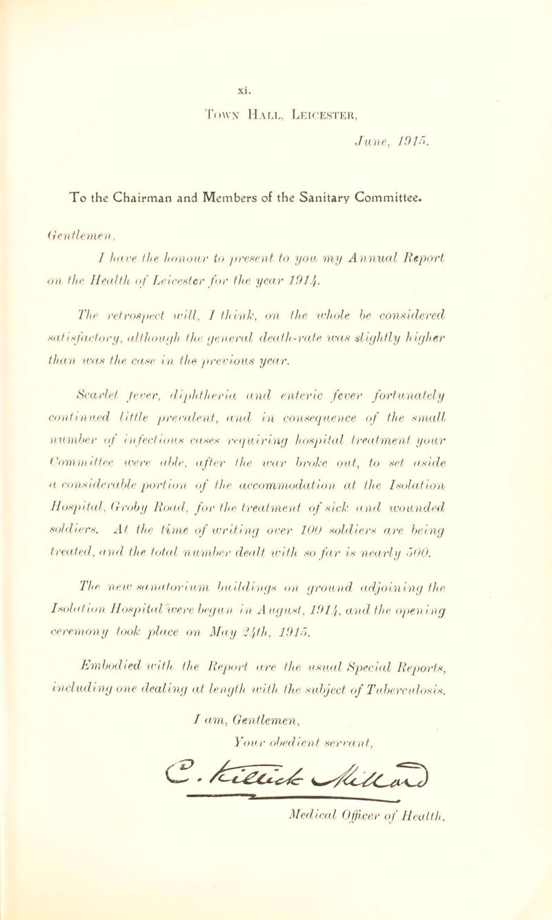 Town Hall, Leicester, June, 1915. To the Chairman and Members of the Sanitary Committee. Gentlemen, / have the honour to present to you my Annual Report on the Health of Leicester for the year 191 j. The retrospect will, 1 think, on the whole be considered satisfactory, although the general death-rate was slightly higher than was the case in the previous year. Scarlet fever, diphtheria and enteric fever fortunately continued little prevalent, and in consequence of the small number of infectious cases requiring hospital treatment your Committee were able, after the war broke out, to set aside a considerable portion of the accommodation at the Isolation Hospital, Groby Road, for the treatment of sick and wounded sold levs. At the time of writing over 100 soldiers are being treated, and the total number dealt with so far is nearly 500. The new sanatorium buddings on ground adjoining the Isolation Hospital were begun in A ugust, 191 j, and the opening ceremony took place on May Ijth, 1915. Embodied with the Report are the usual Special Reports, including one deeding at length with the subject of Tuberculosis. I am, Gentlemen, Your obedient servant, Medical Officer of Health.