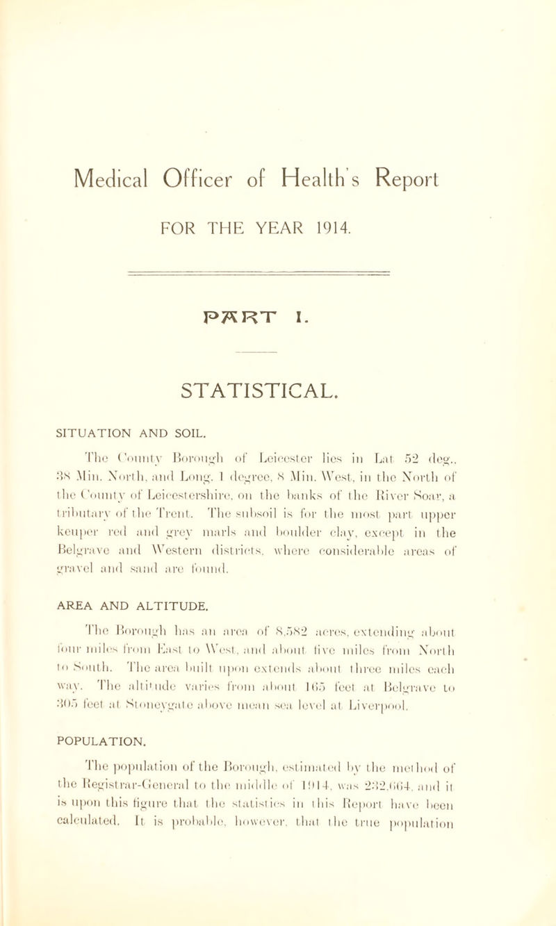 FOR THE YEAR 1914. P7SRT I. STATISTICAL. SITUATION AND SOIL. The County Borough of Leicester lies in Lat 52 deg., 3K Min. North, and Long. 1 degree, <S Min. West, in the North of the County of Leicestershire, on the hanks of the River Soar, a tributary of the Trent. The subsoil is for the most part upper keuper red and grey marls and boulder clay, except in the Belgrave and Western districts, where considerable areas of gravel and sand are found. AREA AND ALTITUDE. I he Borough has an area of N.5N2 acres, extending about lour miles Irom Last to W est, and about live miles from North to South, flic area built upon extends about three miles each way. The altitude varies from about 1(15 feet at Belgrave to .‘>05 feet at Stoneygate above mean sea level at Liverpool. POPULATION. 'I'he population of the Borough, estimated by the method of the Registrar-General to the middle of IHI4, was 2M2,(i(i-b and it is upon this figure that the statistics in this Report have been calculated. It is probable, however, that the true population