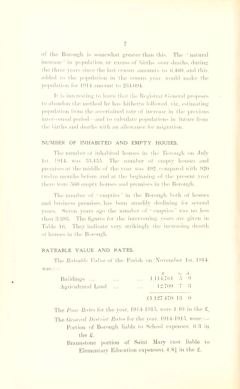 of the Borough is somewhat greater than ihis. The “natural increase in population, or excess of births over deaths, during the three years since the last census amounts to 0.460. and this, added to the population in the census year, would make the population for I914 amount to 234,094. It is interesting to learn that the 1 legistrar (lenoral proposes to abandon the method he has hitherto followed. viz., estimating population from the ascertained rate of increase in the previous inter-eensal period—and to calculate populations in future from the births and deaths with an allowance for migration, NUMBER OF INHABITED AND EMPTY HOUSES. The number of inhabited houses in the Borough on July 1st lbl-t, was 53,455. The number of empty houses and premises at the middle of the year was 492. compared with 920 twelve months before, and at the beginning of the present year there were 500 empty houses and premises in the Borough. The number of “empties in the Borough, both of houses and business premises, has been steadily declining for several years. Seven years ago the number of “empties' was no less than 3,393. The figures for the intervening years are given in Table l(>. They indicate very strikingh the increasing dearth of houses m the 1 >!)r<nigh. RATEABLE VALUE AND RATES. The Rateable. Vain? of the Parish on November 1st, 1914. was:— £ s. tl. Buildings ... ... ... 1.114.791 5 9 Agricultural Land ... ... 12.709 7 3 £1.127.470 13 ft The Pooe Rate* for the year, 1914-1915. were I 10 in the £, The General District Rates for the year, 1914-1915. were:— Portion of Borough liable to School expenses. If 3 in the £. Braunstone portion of Saint Mary (not liable to