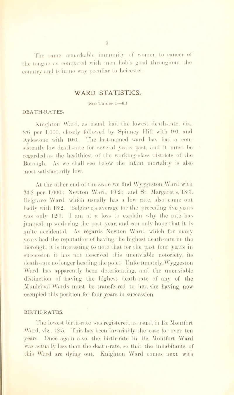 n The same remarkable immunity of women l<> cancer ol the tongue as compared with men hohls goot 1 throughout the counlrv and is in no way peculiar to Leicester. WARD STATISTICS. (See Tables 1—6.) DEATH-RATES. Knighton Ward, as usual, had the lowest death-rate, viz., <S‘(j per 1,000, closely followed by Spinney Hill with 00, and Avlestone with 100. The last-named ward has had a con¬ sistently low death-rate for several years past, and it must he regarded as the healthiest ot the working-class districts ol the Borough. As we shall see below the infant mortality is also most satisfactorily low\ At the other end of the scale we find Wyggeston Ward with 232 per 1,000: Xewton Ward, ll)'2: and St. Margaret’s, 133. Beltrrave Ward, which usually has a low rate, also came out badly with 18’2. Bel grave's average tor the preceding live years was only 120. I am at a loss to explain why the rate has jumped up so during the past year, and can only hope that it is tpiite accidental. As regards Newton Ward, which for many years had the reputation of having the highest death-rate in the Borough, it is interesting to note that for the past four years in succession it has not deserved this unenviable notoriety, its death-rate no longer heading the pole! Unfortunately, Wyggeston Ward has apparently been deteriorating, and the unenviable distinction of having the highest death-rate of any of the Municipal Wards must be transferred to her, she having now occupied this position for four years in succession. BIRTH-RATES. The lowest birth-rate was registered, as usual, in Do Mont tort Ward, viz., ! 2o. This has been invariably the case tor over ten years. Once again also, the birth-rate in 1 )e Montfort Ward was actually less than the death-rate, so that the inhabitants of this Ward are dying out. Knighton Ward comes next with