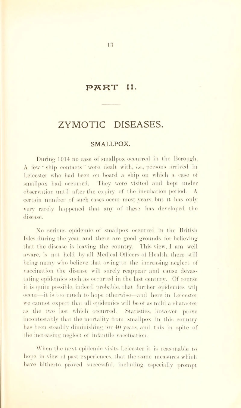 ZYMOTIC DISEASES. SMALLPOX. During 1914 no case of smallpox occurred in the Borough. A lew “ shin contacts' were dealt with, ne., persons arrived in Leicester who had hecn on hoard a ship on which a case ot smallpox had occurred. They were visited and kept under observation until after the expiry of the incubation period. A certain number of such cases occur most years, but it has only verv rarely happened that any ot these has developed the disease. Xo serious epidemic of smallpox occurred in the British Isles during the year, and there are good grounds for believing that the disease is leaving the country. This view, I am well aware, is not held by all Medical Officers of Health, there still being many who believe that owing to the increasing neglect of vaccination the disease will surely reappear and cause devas¬ tating epidemics such as occurred in the last century. Of course it is quite possible, indeed probable, that further epidemics will occur it is too much to hope otherwise- and here in Leicester we cannot expect that all epidemics will he of as mild a character as the two last which occurred. Statistics, however, prove incontestably that the mortality from smallpox in this country has been steadily diminishing for 4-0 years, and this in spite of the increasing neglect of infantile vaccination. When the next epidemic visits Leicester it is reasonable to hope, in view of past experiences, that the same measures which have hitherto proved successful, including especially prompt