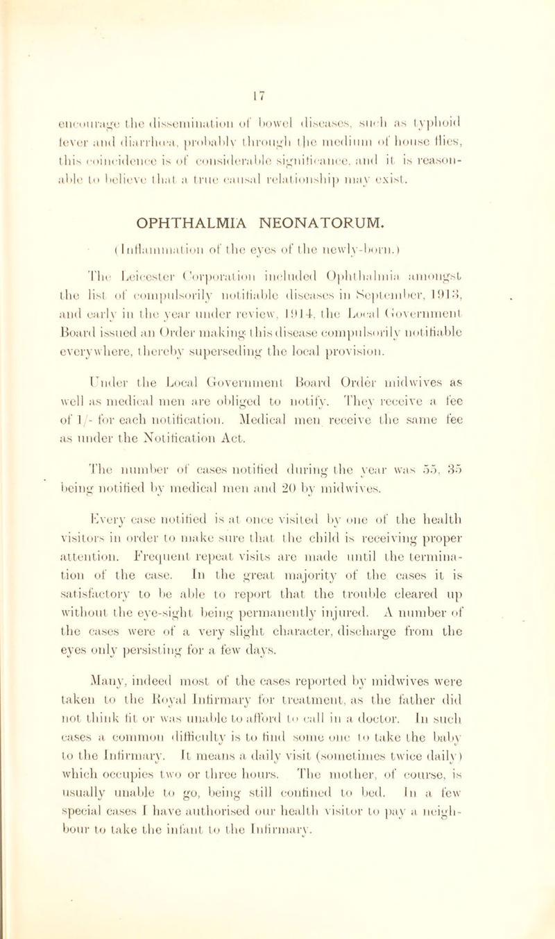 encourage the dissemination of ho we I diseases, sueh as typhoid lever and diarrhma, prohahlv through I lie medium ol house Hies, this coinridenee is of considerable significance, and il is reason¬ able l»> believe that a true causal relationship may exist. OPHTHALMIA NEONATORUM. (Inflammation of the eyes of the newly-born.) The Leicester Corporation included Ophthalmia amongst the list of compulsorily notifiable diseases in September, Ibid, and early in the year under review, 1914. the Local Government Board issued an ()rder making t his disease compulsorily notifiable everywhere, thereby superseding the local provision. Under the Local Government Board Order midwives as well as medical men are obliged to notify. They receive a fee of 1/-for each notification. Medical men receive the same fee as under the Notification Act. The number of cases notified during the year was 55, 35 being notified by medical men and 20 by midwives. Every case notified is at once visited by one of the health visitors in order to make sure that the child is receiving proper attention. Frequent repeat visits are made until the termina¬ tion of the case. In the great majority of the cases it is satisfactory to be able to report that the trouble cleared up without the eye-sight being permanently injured. A number of the cases were of a very slight character, discharge from the eyes only persisting for a few days. Many, indeed most of the cases reported by midwives were taken to the Royal Infirmary for treatment, as the father did not think tit or was unable to afford l call iu a doctor. In such cases a common difficulty is to find some one to take the baby to the Infirmary. It means a daily visit (sometimes twice daily) which occupies two or three hours. The mother, of course, is usually unable to go, being still confined to bed. In a few special cases I have authorised our health visitor to pay a neigh¬ bour to take the infant to the Infirmary.