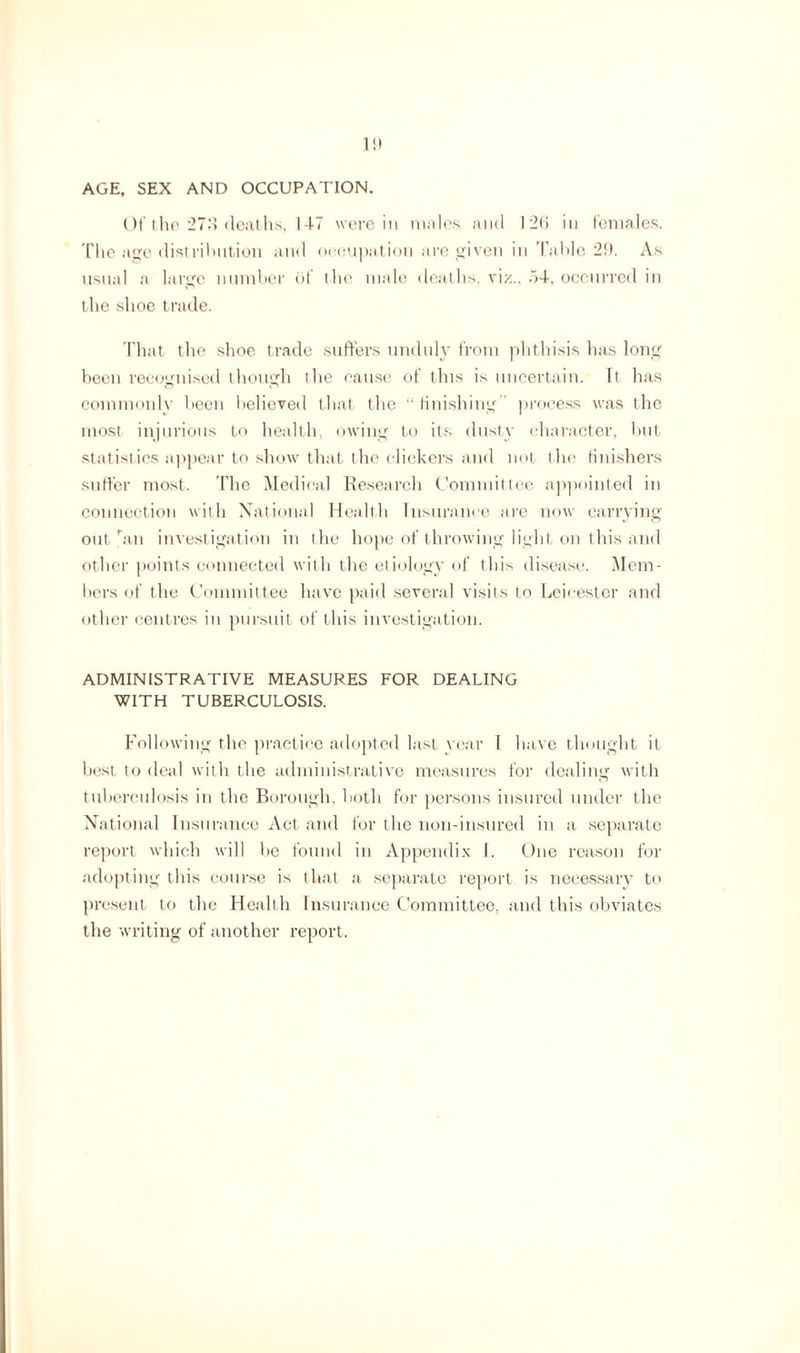 1!) AGE, SEX AND OCCUPATION. Ot'tlie 27.4 deaths, 147 were in males and 126 in females. The age distribution and occupation are given in Table 26. As usual a large number of the male deaths, viz., 54, occurred in the shoe trade. That the shoe trade suffers unduly from phthisis has long been recognised though the cause of this is uncertain. It has commonly been believed that the “ finishing process was the most injurious to health, owing to its dusty character, but statist ics appear to show that the clickers and not the finishers suffer most. The Medical Research Committee appointed in connection with National Health Insurance are now carrying out ban investigation in the hope of throwing light on this and other points connected with the etiology of this disease. Mem¬ bers of the Committee have paid several visits to Leicester and other centres in pursuit of this investigation. ADMINISTRATIVE MEASURES FOR DEALING WITH TUBERCULOSIS. Following the practice adopted last year I have thought it best to deal with the administrative measures for dealing with tuberculosis in the Borough, both for persons insured under the National Insurance Act and for the non-insured in a separate report which will be found in Appendix I. One reason for adopting this course is that a separate report is necessary to present to the Health Insurance Committee, and this obviates the writing of another report.