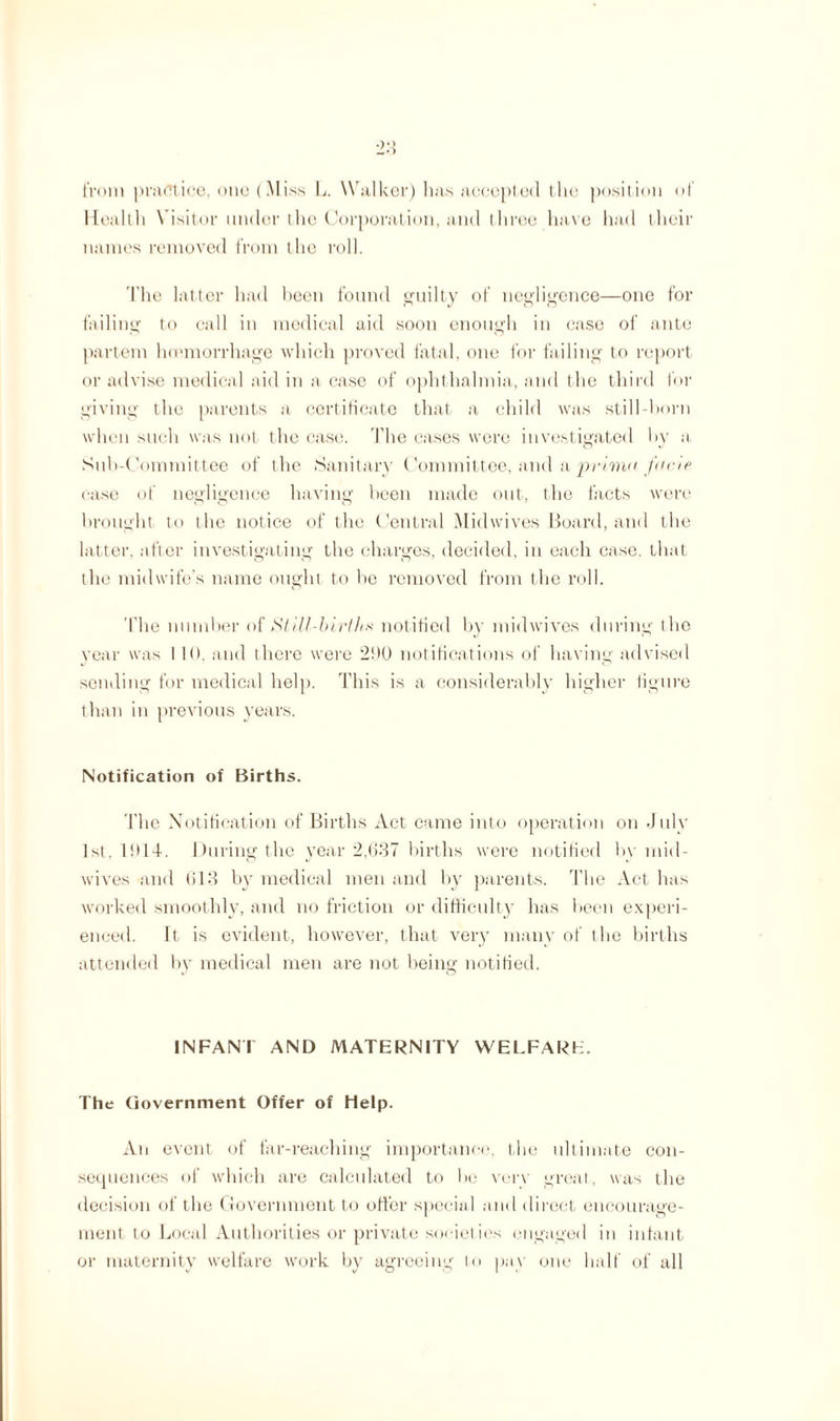 from practice, one (Miss L. Walker) has accepted the position of Health Visitor under the Corporation, and three have had their names removed from the roll. The latter had been found guilty of negligence—one for failing to call in medical aid soon enough in case of ante partem haemorrhage which proved fatal, one for failing to report or advise medical aid in a case of ophthalmia, and the third for giving the parents a certificate that a child was still-born when such was not the case. The cases were investigated by a Sub-Committee of the Sanitary Committee, and a prime, facie case of negligence having been made out, the facts were brought to the notice of the Central Midwives Hoard, and the latter, after investigating the charges, decided, in each case, that the midwife’s name ought to he removed from the roll. The number of SI ill-births notified by midwives during the year was I l(). and there were 2!>0 notifications of having advised sending for medical help. This is a considerably higher figure than in previous years. Notification of Births. The Notification of Births Act came into operation on July 1st, 1914. During the year 2,637 births were notified by mid¬ wives and 613 by medical men and by parents. The Act has worked smoothly, and no friction or difficulty has been experi¬ enced. ft is evident, however, that very many of the births attended by medical men are not being notified. INFANT AND MATERNITY WELFARE. The Government Offer of help. Aii event of far-reaching importance, the ultimate con- sequences of which are calculated to he very great, was the decision of the Government to offer special and direct encourage¬ ment to Local Authorities or private societies engaged in infant or maternity welfare work by agreeing to pay one half of all