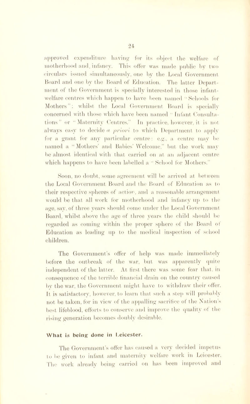 .approved expenditure having for its object the welfare of motherhood and. infancy. This offer was made public by two circulars issued simultaneously, one by the Local Government Board and one by the Board of Education. The latter Depart¬ ment of the Government is specially interested in those infant- welfare centres which happen to have been named ''Schools for Mothers”: whilst the Local Government Board is speciallv concerned with those which have been named Infant Consulta¬ tions or “Maternity Centres.” In practice, however, it is not always easy to decide a priori to which Department to applv for a grant for any particular centre: e.g., a centre may be named a “ Mothers’ and Babies’ Welcome,” but the work may be almost identical with that carried on at an adjacent centre which happens to have been labelled a “ School for Mothers. Soon, no doubt, some agreement will be arrived at between the Local Government Board and the Board of Education as to their respective spheres of action, and a reasonable arrangement would be that all work for motherhood and infancy up to the age, sav, of three years should come under the Local Government Board, whilst above the age of three years the child should be regarded as coming within the proper sphere of the Board of Education as leading up to the medical inspection of school children. The Government’s offer of help was made immediately before the outbreak of the war, but was apparently quite independent of the latter. At first there was some fear that, in consequence of the terrible financial drain on the country caused by the war, the Government might have to withdraw their offer. It is satisfactory, however, to learn that such a step will probably not be taken, for in view of the appalling sacrifice of the Nation s best lifeblood, efforts to conserve and improve the quality of the rising generation becomes doubly desirable. What is being done in Leicester. The Government’s offer has caused a very decided impetus to be given to infant and maternity welfare work in Leicester. The work already being carried on has been improved and