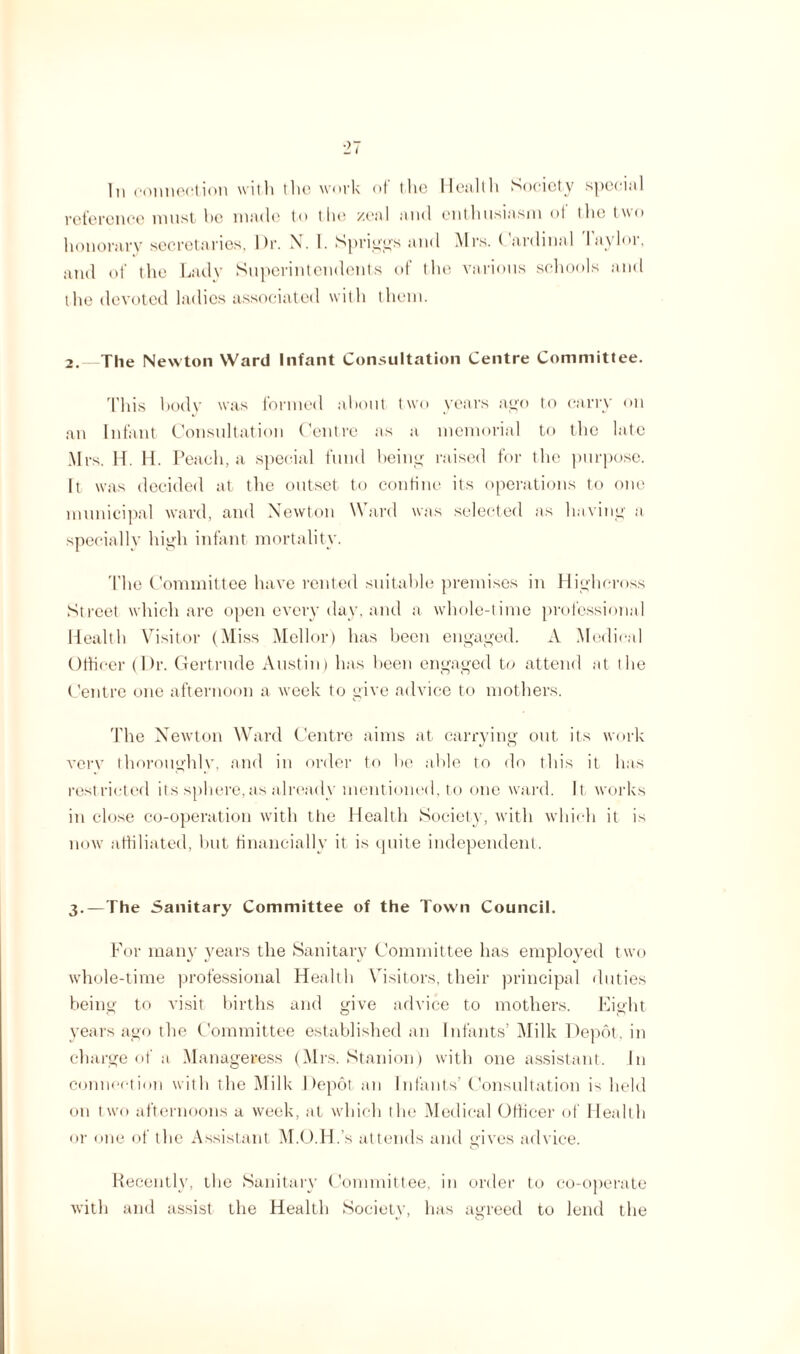 In connection with the work of i he Health Society special reference must he made to the zeal and enthusiasm of the two honorary secretaries, Dr. N. I. Spriggs and Mrs. Cardinal Taylor, and of the Lady Superintendents of the various schools and the devoted ladies associated with them. 2. The Newton Ward Infant Consultation Centre Committee. This hody was formed about two years ago to carry on an Infant Consultation Centre as a memorial to the late Mrs. H. H. Peach, a special fund being raised for the purpose. It was decided at the outset to confine its operations to one municipal ward, and Newton Ward was selected as having a specially high infant mortality. The Committee have rented suitable premises in Highcross Street which are open every day, and a whole-time professional Health Visitor (Miss Mellor) has been engaged. A Medical Officer (Dr. Gertrude Austin) has been engaged to attend at the Centre one afternoon a week to give advice to mothers. The Newton Ward Centre aims at carrying out its work verv thoroughlv, and in order to he able to do this it has restricted its sphere,as already mentioned, to one ward. It works in close co-operation with the Health Society, with which it is now affiliated, hut financially it is quite independent. 3. —The Sanitary Committee of the Town Council. For many years the Sanitary Committee has employed two whole-time professional Health Visitors, their principal duties being to visit births and give advice to mothers. Eight years ago the Committee established an Infants’ Milk Depot, in charge of a Manageress (Mrs. Stanion) with one assistant. In connection with the Milk Depot an Infants’ Consultation is held on two afternoons a week, at which the Medical Officer of Health or one of the Assistant M.O.H.’s attends and gives advice. Recently, the Sanitary Committee, in order to co-operate with and assist the Health Society, has agreed to lend the