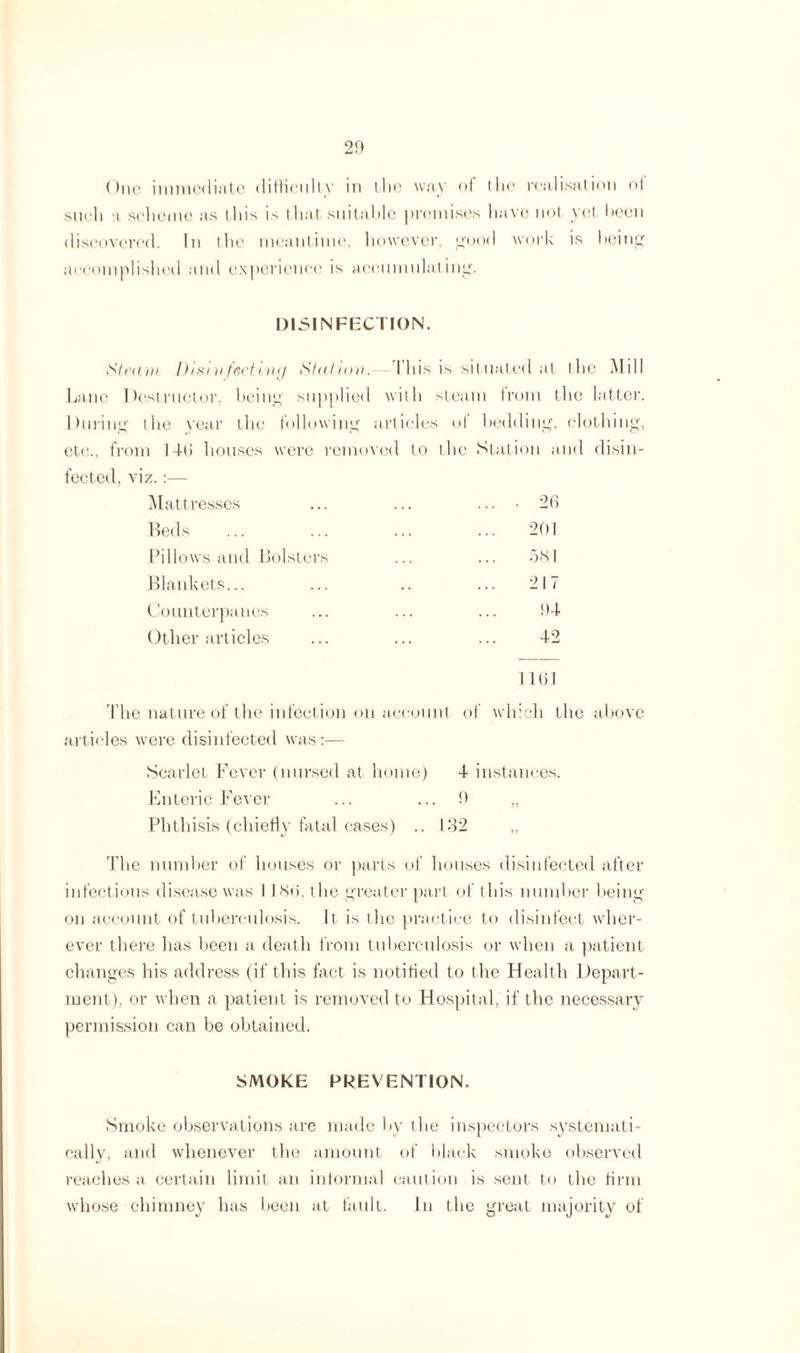 ()uc immediate difficulty in the way of the realisation ol such a scheme as this is that suitable premises have not yet been discovered. In the meantime, however, good work is being accomplished and experience is accumulating. DISINFECTION. Steam Disi v teetiwj Station. I his is situated at the Mill Lane Destructor, being supplied with steam from the latter. During the year the following articles of bedding, clothing, etc., from I-Mi houses were removed to the Station and disin¬ fected, viz. :— Mattresses ... ... .... 26 Beds Pillows and Bolsters Blankets... Counterpanes Other articles 201 581 217 94 42 1161 The nature of the infection on account of which the above articles were disinfected was:— Scarlet Fever (nursed at home) 4 instances. Enteric Fever ... ... 9 „ Phthisis (chiefly fatal cases) .. 1M2 „ The number of houses or parts of houses disinfected after infectious disease was I I So. the greater part of this number being- on account of tuberculosis. It is the practice to disinfect wher¬ ever there has been a death from tuberculosis or when a patient changes his address (if this fact is notified to the Health Depart¬ ment), or when a patient is removed to Hospital, if the necessary permission can be obtained. SMOKE PREVENTION, Smoke observations are made by the inspectors systemati¬ cally, and whenever the amount of black smoke observed reaches a certain limit an informal caution is sent to the firm whose chimney has been at fault. In the great majority of