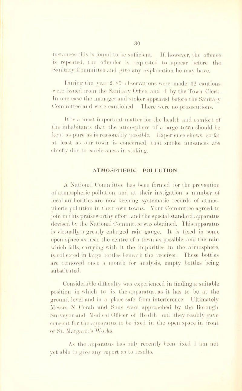 instances this is found to be sufficient. It. however, the offence is repeated, the offender is requested to appear before the Sanitary Committee and give any explanation he may have. During the year 21.S5 observations were made, 32 cautions were issued from the Sanitary Office, and 4- by the Town Clerk. In one case the manager and stoker appeared before the Sanitary Committee and were cautioned. I’here were no prosecutions. It is a most important matter for the health and comfort of the inhabitants that the atmosphere of a large town should be kept as pure as is reasonably possible. Experience shows, so far at least as our town is concerned, that smoke nuisances are chiefly due to carelessness in stoking. ATMOSPHERIC POLLUTION. A National Committee has been formed for the prevention of atmospheric pollution, and at their instigation a number of local authorities are now keeping systematic records of atmos¬ pheric pollution in their own towns. Your Committee agreed to join in this praiseworthy effort, and the special standard apparatus devised by the National Committee was obtained. This apparatus is virtually a greatly enlarged rain gauge. It is fixed in some open space as near the centre of a town as possible, and the rain which falls, carrying with it the impurities in the atmosphere, is collected in large bottles beneath the receiver. These bottles are removed once a month for analysis, empty bottles being substituted. Considerable difficulty was experienced in finding a suitable position in which to fix the apparatus, as it has to be at the ground level and in a place safe from interference. Ultimately Messrs. N. Corah and Sons were approached by the Borough Surveyor and Medical Officer of Health and they readily gave consent for the apparatus to be fixed in the open space in front of St. Margaret’s Works. As the apparatus has only recently been fixed I am not vet able to give any report as to results.