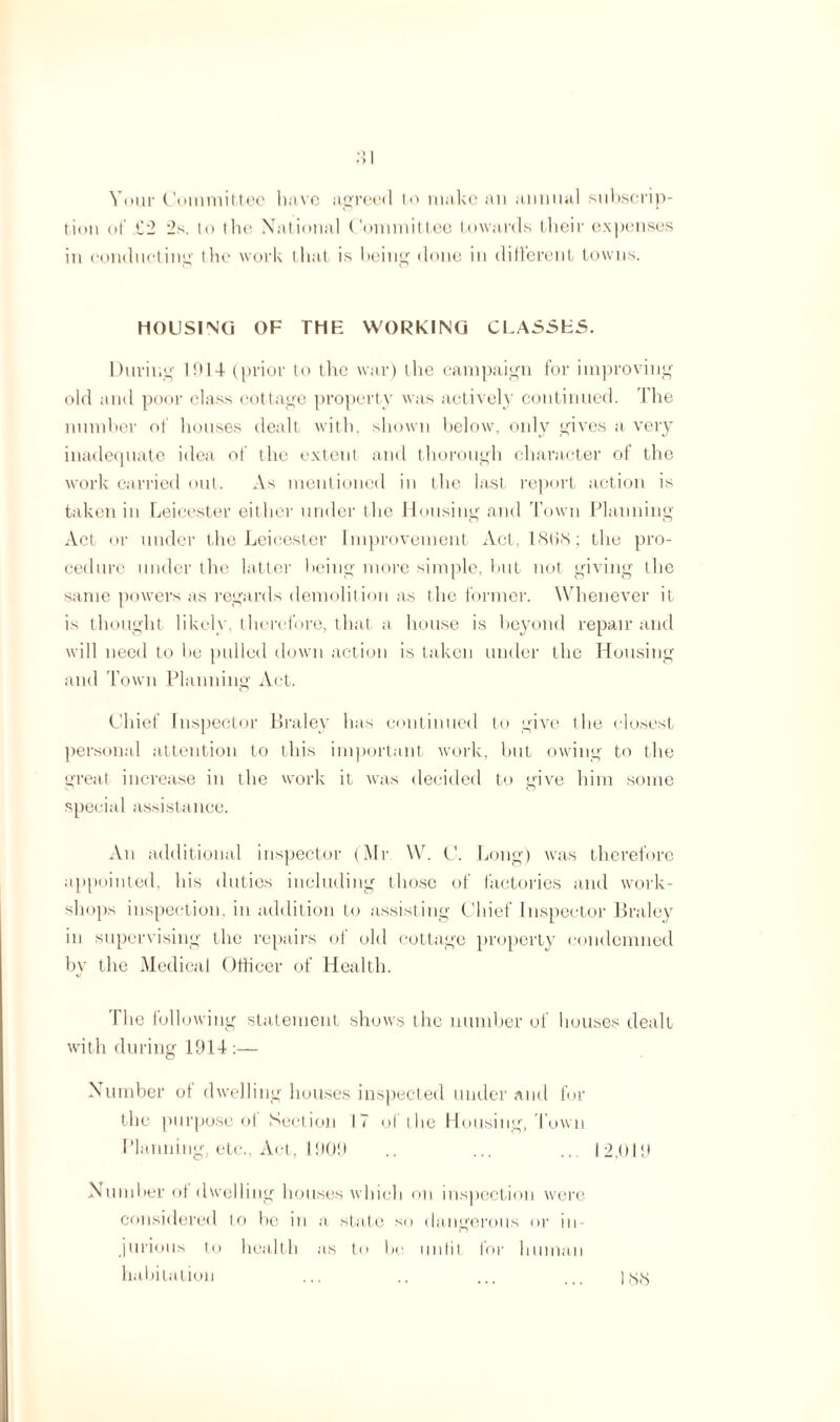 Your Committee have agreed to make an annual subscrip¬ tion of C2 2s. to the National Committee towards their expenses in conducting the work that is being done in different towns. HOUSING OF THK WORKING CLASSES. During I!*14 (prior to the war) tlie campaign for improving old and poor class cottage property was actively continued. The number of houses dealt with, shown below, only gives a very inadequate idea of the extent and thorough character of the work carried out. As mentioned in the last report action is taken in Leicester either under the Housing and Town Planning Act or under the Leicester Improvement Act, 18(18; the pro¬ cedure under the latter being more simple, but not giving the same powers as regards demolition as the former. Whenever it is thought likely, therefore, that a house is beyond repair and will need to he pulled down action is taken under the Housing and Town Planning Act. Chief Inspector Braley has continued to give the closest personal attention to this important work, but owing to the great increase in the work it was decided to give him some special assistance. An additional inspector (Mr W. C. Long) was therefore appointed, his duties including those of factories and work¬ shops inspection, in addition to assisting Chief Inspector Braley in supervising the repairs of old cottage property condemned by the Medical Officer of Health. The following statement shows the number of houses dealt with during 1914 :— Number of dwelling houses inspected under and for the purpose of Section 17 of the Housing, Town Planning, etc., Act, 1909 .. ... ... 12,019 Number of dwelling houses which on inspection were considered to be in a state so dangerous or in¬ jurious to health as to bo unfit for human habitation ... .. ... ... ] gg