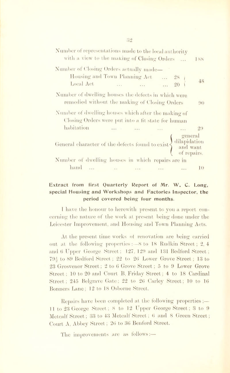 Number of representations made to the local authority with a view to the making of Closing Orders ... inn Number of Closing Orders actually made— Housing and Town Planning Act 2<S / ' “ . -IS Local Act ... ... ... 20 1 Number of dwelling houses the delects in which were remedied without the making of Closing Orders !)() Number of dwelling houses which after the making of Closing Orders were put into a lit state for human habitation ... ... ... ... 2!) f general General character of the defects found to exists (^^aP^at1*on 1 and want \ of repairs. Number of dwelling houses in which repairs are in hand ... .. ... ... ... 10 Extract from first Quarterly Report of Mr. W. C. Long, special Housing and Workshops and Factories Inspector, the period covered being four months. I have the honour to herewith present to you a report con¬ cerning the nature of the work at present being done under the Leicester Improvement, and Housing and Town Planning Acts. At the present time works ot renovation are being carried out at the following properties :— IS to 18 Rudkin Street; 2.4 and (i Upper George Street; 127, I2!t and 181 Bedford Street; 701 to 80 Bedford Street : 22 to 2(i Lower Grove Street; 13 to 23 Grosvenor Street; 2 to 6 Grove Street; 5 to 9 Lower Grove Street : 10 to 20 and Court B, Friday Street; 4 to 18 Cardinal Street; 245 Belgrave Gate: 22 to 2(5 Carley Street; 10 to 1(5 Bonners Lane; I 2 to 18 Osborne Street. Repairs have been completed at the following properties ;— II to 23 George Street; 8 to 12 Upper George Street; 3 to 9 Metcalf Street; 33 to 43 Metcalf Street; <i and 8 Green Street ; Court A, Abbey Street; 2ti to 3(3 Benford Street. The improvements are as follows:—