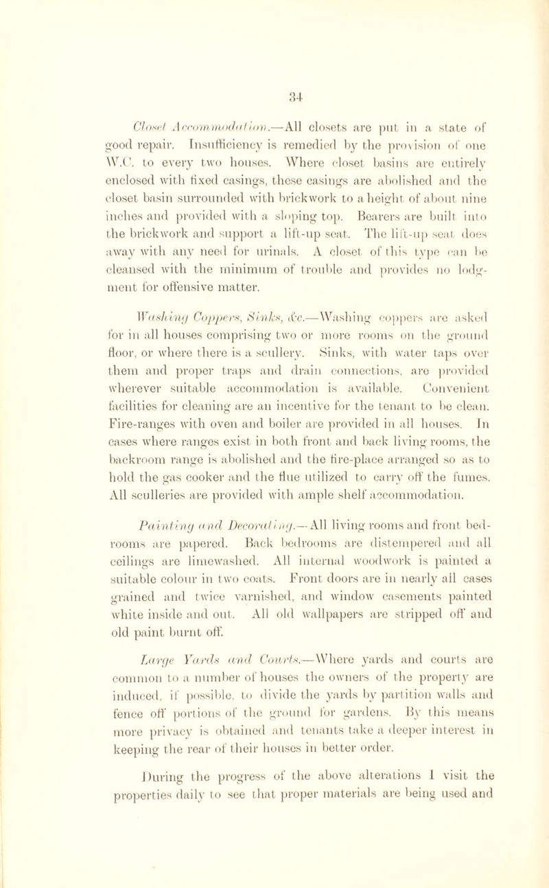 Close! Accommodation.—All closets .are put in a state of good repair. Insufficiency is remedied by the provision of one W.C. to every two houses. Where closet basins are entirely enclosed with fixed casings, these casings are abolished and the closet basin surrounded with brickwork to a height of about nine inches and provided with a sloping top. Bearers are built into the brickwork and support a lift-up seat. The lift-up scat does away with any need for urinals. A closet of this type can be cleansed with the minimum of trouble and provides no lodg¬ ment for offensive matter. Washing Coppers, Sinks, &c.—Washing coppers are asked for in all houses comprising two or more rooms on the ground floor, or where there is a scullery. Sinks, with water taps over them and proper traps and drain connections, are provided wherever suitable accommodation is available. Convenient facilities for cleaning are an incentive for the tenant to be clean. Fire-ranges with oven and boiler are provided in all houses. In cases where ranges exist in both front and back living rooms, the backroom range is abolished and the fire-place arranged so as to hold the gas cooker and the Hue utilized to carry off the fumes. All sculleries are provided with ample shelf accommodation. Painting a nd Decorating.— All living rooms and front bed¬ rooms are papered. Back bedrooms are distempered and all ceilings are limewashed. All internal woodwork is painted a suitable colour in two coats. Front doors are in nearly ail cases grained and twice varnished, and window casements painted white inside and out. All old wallpapers are stripped off and old paint burnt off. Large Yards and Courts.—Where yards and courts are common to a number of houses the owners of the properly are induced, if possible, to divide the yards by partition walls and fence off portions of the ground for gardens. By this means more privacy is obtained and tenants take a deeper interest in keeping the rear ol their houses in better order. During the progress of the above alterations I visit the properties daily to see that proper materials are being used and