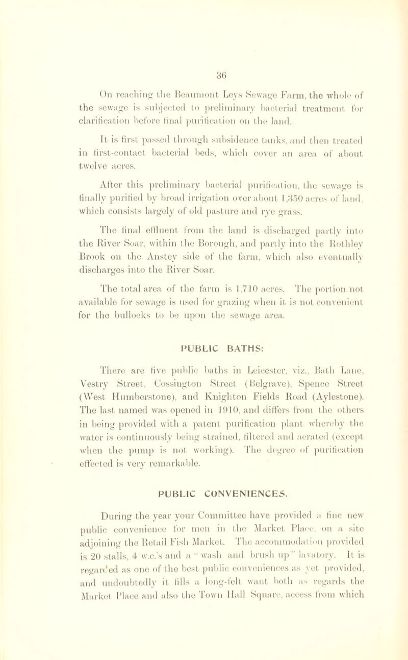 On reaching the Beaumont Leys Sewage Farm, the whole of the sewage is subjected to preliminary bacterial treatment for clarification before final purification on the land. It is first passed through subsidence tanks, and then treated in first-contact bacterial beds, which cover an area of about twelve acres. After this preliminary bacterial purification, the sewage is finally purified by broad irrigation over about 1,350 acres of land, which consists largely of old pasture and rye grass. The final effluent from the land is discharged partly into the River Soar, within the Borough, and partly into the Rothley Brook on the Anstey side of the farm, which also eventually discharges into the River Soar. The total area of the farm is 1,710 acres. The portion not available for sewage is used for grazing when it is not convenient for the bullocks to be upon the sewage area. PUBLIC BATHS: There are five public baths in Leicester, viz., Bath Lane, Vestry Street, Cossiugton Street (Belgrave), Spence Street (West Humberstone), and Knighton Fields Road (Aylestone). The last named was opened in 1910, and differs from the others in being provided with a patent purification plant whereby the water is continuously being strained, filtered and aerated (except when the pump is not working). The degree of purification effected is very remarkable. PUBLIC CONVENIENCES. During the year your Committee have provided a fine new public convenience for men in the Market Place, on a site adjoining the Retail Fish Market. The accommodation provided is 20 stalls, 4 w.c.’s and a “ wash and brush up  lavatory. It is regarded as one of the best public conveniences as yet provided, and undoubtedly it fills a long-felt want both as regards the Market Place and also the Town Hall Square, access from which