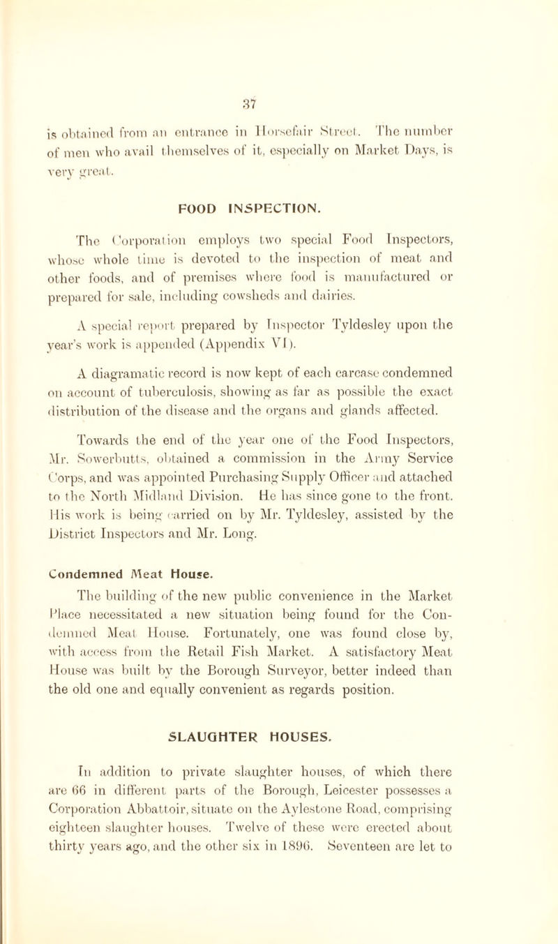 is obtained from an entrance in llorsefair Street. The number of men who avail themselves of it, especially on Market Days, is very great. FOOD INSPECTION. The Corporation employs two special Food Inspectors, whose whole time is devoted to the inspection of meat and other foods, and of premises where food is manufactured or prepared for sale, including cowsheds and dairies. A special report prepared by Inspector Tyldesley upon the year’s work is appended (Appendix VI). A diagramatic record is now kept of each carcase condemned on account of tuberculosis, showing as far as possible the exact distribution of the disease and the organs and glands affected. Towards the end of the year one of the Food Inspectors, Mr. Sowerbutts, obtained a commission in the Army Service Corps, and was appointed Purchasing Supply Officer and attached to the North Midland Division, tie has since gone to the front. Mis work is being carried on by Mr. Tyldesley, assisted by the District Inspectors and Mr. Long. Condemned Meat House. The building of the new public convenience in the Market Place necessitated a new situation being found for the Con¬ demned Meat House. Fortunately, one was found close by, with access from the Retail Fish Market. A satisfactory Meat House was built by the Borough Surveyor, better indeed than the old one and equally convenient as regards position. SLAUGHTER HOUSES. In addition to private slaughter houses, of which there are 66 in different parts of the Borough, Leicester possesses a Corporation Abbattoir, situate on the Aylestone Road, comprising eighteen slaughter houses. Twelve of these were erected about thirty years ago, and the other six in 1896. Seventeen are let to