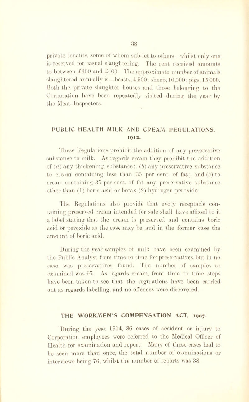 private tenants, some of whom sub-let to others ; whilst only one is reserved tor casual slaughtering. The rent received amounts to between £300 and £400. The approximate number of animals slaughtered annually is—beasts,4,500: sheep, 10,000; pigs, 15,000. Both the private slaughter houses and those belonging to the Corporation have been repeatedly visited during the year by the Meat Inspectors. PUBLIC HEALTH MILK AND CREAM REGULATIONS, IQ I 2. These Regulations prohibit the addition of any preservative substance to milk. As regards cream they prohibit the addition of (a) any thickening substance; (b) any preservative substance to cream containing less than 35 per cent, of fat; and (c) to cream containing 35 per cent, of fat any preservative substance other than (1) boric acid or borax (2) hydrogen peroxide. The Regulations also provide that every receptacle con¬ taining preserved cream intended for sale shall have affixed to it a label stating that the cream is preserved and contains boric acid or peroxide as the case may be, and in the former case the amount of boric acid. During the year samples of milk have been examined by the Public Analyst from time to time for preservatives,but in no case was preservatives found. The number of samples so examined was !)7. As regards cream, from time to time steps have been taken to see that the regulations have been carried out as regards labelling, and no offences were discovered. THE WORKMEN’S COMPENSATION ACT, 1907. During the year 1914, 3b cases of accident or injury to Corporation employees were referred to the Medical Officer of Health for examination and report. Many of these cases had to be seen more than once, the total number of examinations or