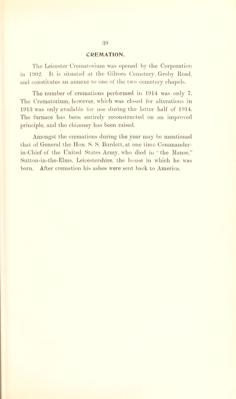 CREMATION. The Leicester Crematorium was opened by the Corporation in 1002. It is situated at the Gilroes Cemetery, Groby Hoad, and constitutes an annexe to one of the two cemetery chapels. The number of cremations performed in 1914 was only 7. The Crematorium, however, which was closed for alterations in 1913 was only available for use during the latter half of 1914. The furnace has been entirely reconstructed on an improved principle, and the chimney has been raised. Amongst the cremations during the year may be mentioned that of General the Hon. S. S. Burdett, at one time Commander- in-Chief of the United States Army, who died in “the Manse,” Sutton-in-the-Elms, Leicestershire, the house in which he was born. After cremation his ashes were sent back to America.