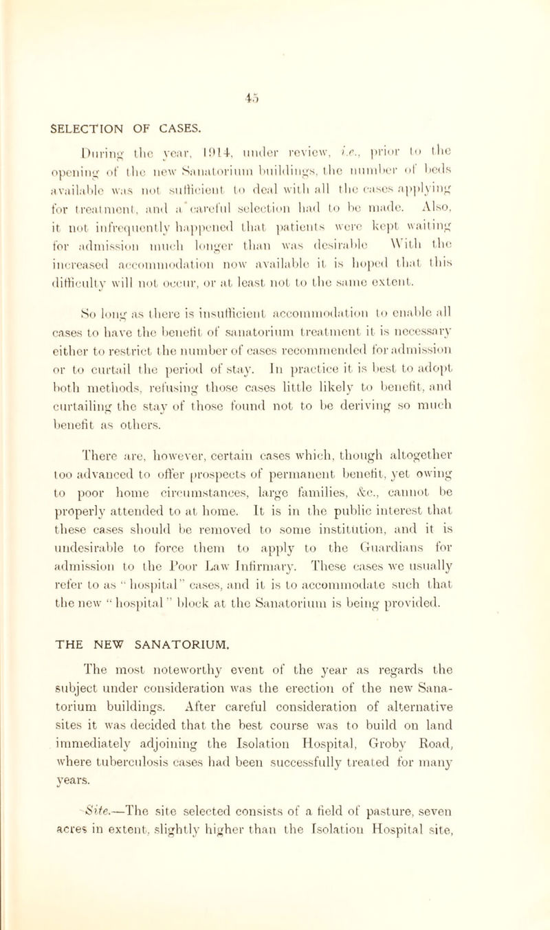 SELECTION OF CASES. During the year, ID14-. under review, ir., prior to the opening of (he new Sanatorium buildings, the number of beds available was not sufficient to deal with all the cases applying for treatment, and a careful selection had to be made. Also, it not infrequently happened that patients were kept waiting for admission much longer than was desirable W ith the increased accommodation now available it is hoped that this difficulty will not occur, or at least not to the same extent. So long as there is insufficient accommodation to enable all cases to have the benefit of sanatorium treatment if is necessary either to restrict the number of cases recommended for admission or to curtail the period of stay. Jn practice it is best to adopt both methods, refusing those cases little likely to benefit, and curtailing the stay of those found not to be deriving so much benefit as others. There are, however, certain cases which, though altogether too advanced to offer prospects of permanent benefit, yet owing to poor home circumstances, large families, &c., cannot be properly attended to at home. It is in the public interest that these cases should be removed to some institution, and it is undesirable to force them to apply to the Guardians for admission to the Poor Law Infirmary. These cases we usually refer to as “ hospital” cases, and it is to accommodate such that the new “hospital” block at the Sanatorium is being provided. THE NEW SANATORIUM. The most noteworthy event of the year as regards the subject under consideration was the erection of the new Sana¬ torium buildings. After careful consideration of alternative sites it was decided that the best course was to build on land immediately adjoining the Isolation Hospital, Groby Road, where tuberculosis cases had been successfully treated for many years. Site.—The site selected consists of a field of pasture, seven acres in extent, slightly higher than the Isolation Hospital site,