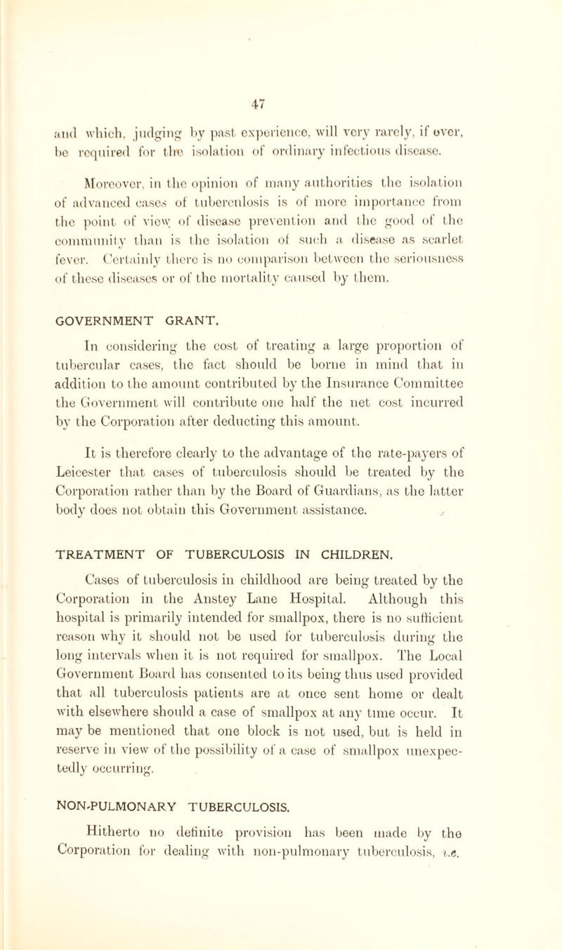 anti which, judging by past experience, will very rarely, if over, be required for the isolation of ordinary infectious disease. Moreover, in the opinion of many authorities the isolation of advanced cases of tuberculosis is of more importance from the point of view of disease prevention and the good of the community than is the isolation of such a disease as scarlet fever. Certainly there is no comparison between the seriousness of these diseases or of the mortality caused by them. GOVERNMENT GRANT. In considering the cost of treating a large proportion of tubercular cases, the fact should be borne in mind that in addition to the amount contributed by the Insurance Committee the Government will contribute one half the net cost incurred by the Corporation after deducting this amount. It is therefore clearly to the advantage of the rate-payers of Leicester that cases of tuberculosis should be treated by the Corporation rather than by the Board of Guardians, as the latter body does not obtain this Government assistance. y TREATMENT OF TUBERCULOSIS IN CHILDREN. Cases of tuberculosis in childhood are being treated by the Corporation in the Anstey Lane Hospital. Although this hospital is primarily intended for smallpox, there is no sufficient reason why it should not be used for tuberculosis during the long intervals when it is not required for smallpox. The Local Government Board has consented to its being thus used provided that all tuberculosis patients are at once sent home or dealt with elsewhere should a case of smallpox at any time occur. It may be mentioned that one block is not used, but is held in reserve in view of the possibility of a case of smallpox unexpec¬ tedly occurring. NON-PULMONARY TUBERCULOSIS. Hitherto no definite provision has been made by the Corporation for dealing with non-puhnonary tuberculosis, i.e.
