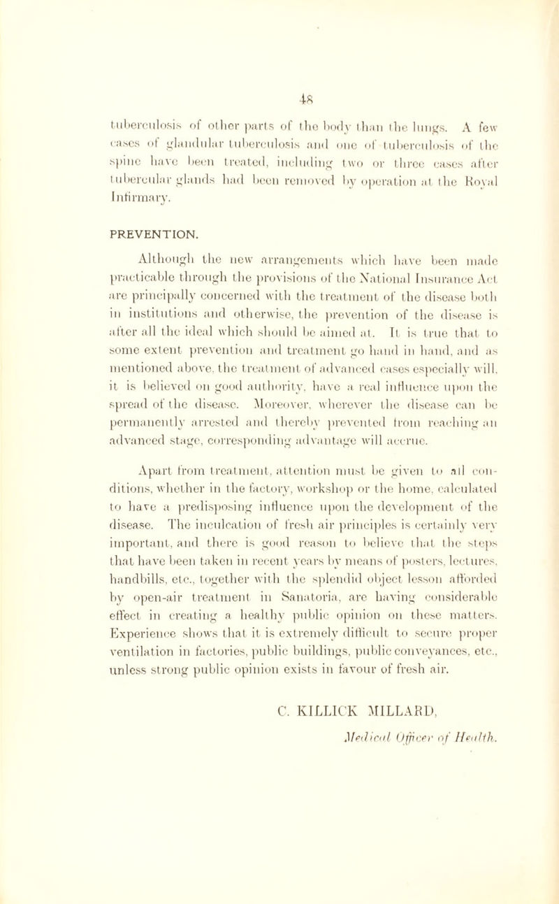 tuberculosis of other parts ot the body than the lungs. A few cases of glandular tuberculosis and one of tuberculosis of the spine have been treated, including two or three cases after tubercular glands had been removed by operation at the Koval Infirmary. PREVENTION. Although the new arrangements which have been made practicable through the provisions ot the National Insurance Act are principally concerned with the treatment of the disease both in institutions and otherwise, the prevention of the disease is after all the ideal which should lie aimed at. It is true that to some extent prevention and treatment go hand in hand, and as mentioned above, the treatment of advanced cases especially will, it is believed on good authority, have a real influence upon the spread of the disease. Moreover, wherever the disease can be permanently arrested and thereby prevented from reaching an advanced stage, corresponding advantage will accrue. Apart from treatment, attention must be given to all con¬ ditions, whether in the factory, workshop or the home, calculated to have a predisposing influence upon the development of the disease. The inculcation of fresh air principles is certainly very important, and there is good reason to believe that the steps that have been taken in recent years by means of posters, lectures, handbills, etc., together with the splendid object lesson afforded by open-air treatment in Sanatoria, are having considerable effect in creating a healthy public opinion on these matters. Experience shows that it is extremely difficult to secure proper ventilation in factories, public buildings, public conveyances, etc., unless strong public opinion exists in favour of fresh air. C. KILLICK MILLARD, Medical Officer of Health.