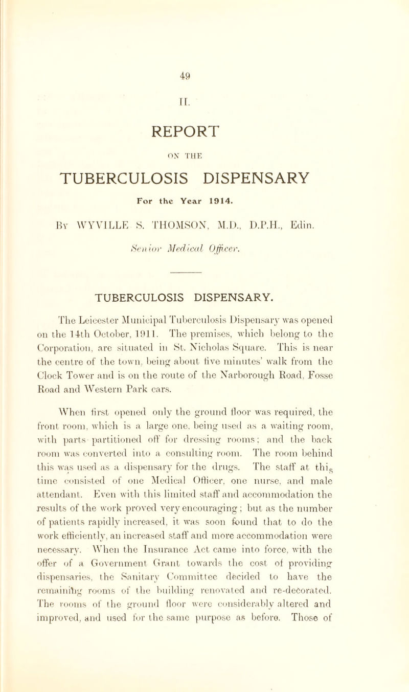 II. REPORT ON THE TUBERCULOSIS DISPENSARY For the Year 1914. By WYVILLE S. THOMSON, M.D., Edin. Senior Medical Officer. TUBERCULOSIS DISPENSARY. The Leicester Municipal Tuberculosis Dispensary was opened on the 14th October, 1911. The premises, which belong to the Corporation, are situated in St. Nicholas Square. This is near the centre of the town, being about five minutes’ walk from the Clock Tower and is on the route of the Narborough Road. Fosse Road and Western Park cars. When first opened only the ground floor was required, the front room, which is a large one. being used as a waiting room, with parts partitioned off for dressing rooms: and the back room was converted into a consulting room. The room behind this was used as a dispensary for the drugs. The staff at this time consisted of one Medical Officer, one nurse, and male attendant. Even with this limited staff and accommodation the results of the work proved very encouraging; but as the number of patients rapidly increased, it was soon found that to do the work efficiently, an increased staff’ and more accommodation were necessary. When the Insurance Act came into force, with the offer of a Government Grant towards the cost of providing dispensaries, the Sanitary Committee decided to have the remain iTm rooms of the building renovated and re-deCorated. The rooms of the ground floor were considerably altered and improved, and used for the same purpose as before. Those of