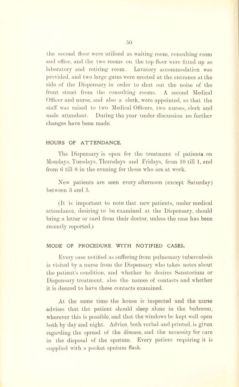 the second floor were utilised as waiting room, consulting room and office, and the two rooms on the top floor were fitted up as laboratory and retiring room. Lavatory accommodation was provided, and two large gates were erected at the entrance at the side of the Dispensary in order to shut out the noise of the front street from the consulting rooms. A second Medical Officer and nurse, and also a clerk, were appointed, so that the staff was raised to two Medical Officers, two nurses, clerk and male attendant. During the year under discussion no further changes have been made. HOURS OF ATTENDANCE. The Dispensary is open for the treatment of patients on Mondays, Tuesdays, Thursdays and Fridays, from 10 till 1, and from 6 till 8 in the evening for those who are at work. New patients are seen every afternoon (except Saturday) between 3 and 5. (It is important to note that new patients, under medical attendance, desiring to be examined at the Dispensary, should bring a letter or card from their doctor, unless the case has been recently reported.) MODE OF PROCEDURE WITH NOTIFIED CASES. Every case notified as suffering from pulmonary tuberculosis is visited by a nurse from the Dispensary who takes notes about the patient’s condition, and whether he desires Sanatorium or Dispensary treatment, also the names of contacts and whether it is desired to have these contacts examined. At the same time the house is inspected and the nurse advises that the patient should sleep alone in the bedroom, wherever this is possible, and that the windows be kept well open both by day and night. Advice, both verbal and printed, is given regarding the spread of the disease, and the necessity for care in the disposal of the sputum. Every patient requiring it is supplied with a pocket sputum flask.