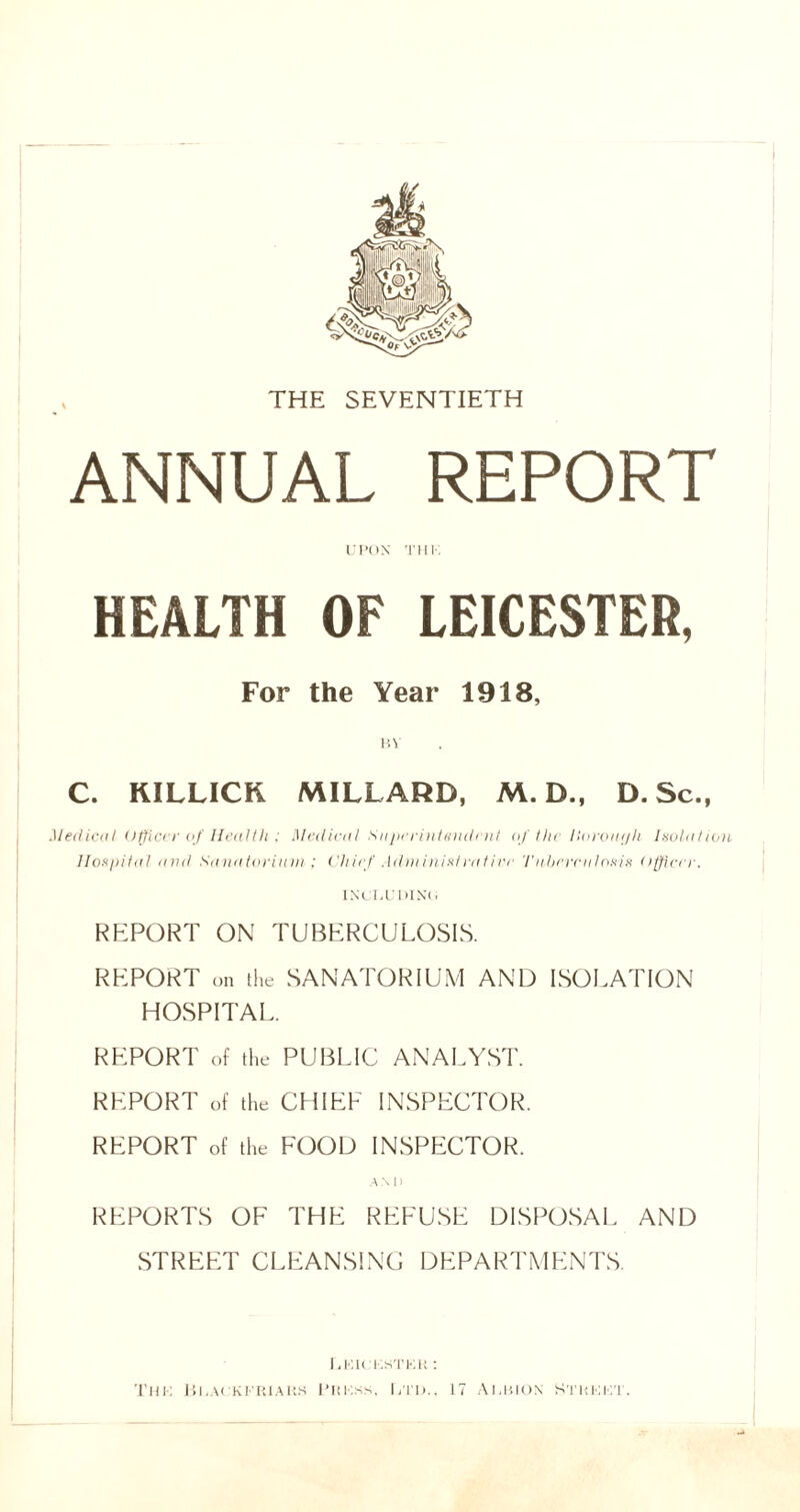 THE SEVENTIETH ANNUAL REPORT UPON THK. HEALTH OF LEICESTER, For the Year 1918, BY C. KILLICK MILLARD, M. D., D. Sc., Medical Officer of Health ; Medical Superintendent of the lloroaph Isolation Hospital and Sanatorium ; Chief Administratin' Tuberculosis officer. INCLUDIN'!, REPORT ON TUBERCULOSIS. REPORT on the SANATORIUM AND ISOLATION HOSPITAL. REPORT of the PUBLIC ANALYST. REPORT of the CHIEF INSPECTOR. REPORT of the FOOD INSPECTOR. AM) REPORTS OF THE REFUSE DISPOSAL AND STREET CLEANSING DEPARTMENTS LKK KSTKK •• THK lil.A! KI KIAUS L'HKSS, LTD., 17 ALBION STKKI T.