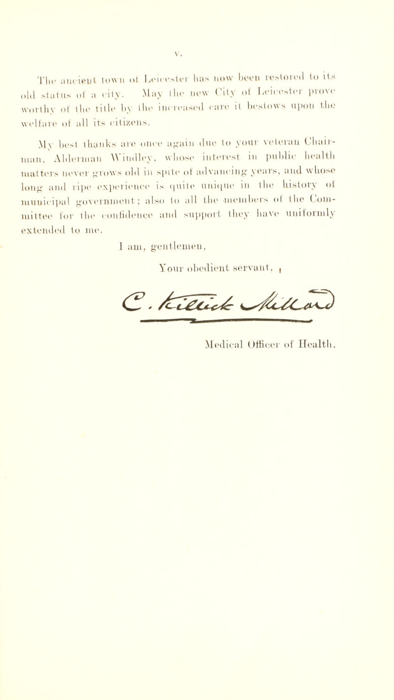 The ancient town oi Leicester lias now been restored to its old status of a city. May the new City ot Leicester prove worthy of the title by the increased care it bestows upon the welfare ot all its citizens. My best thanks are once again due to your veteran Chair¬ man, Alderman \\ mdley, whose interest m public health matters never crows old m spilt1 ot advancing years, and whose long and ripe experience is quite unique in the history of municipal government j also to all the members ot the Com¬ mittee for tie1 confidence and support they lui'e unitoimly extended to me. 1 am, gentlemen, Your obedient servant, ( Medical Officer of Health.