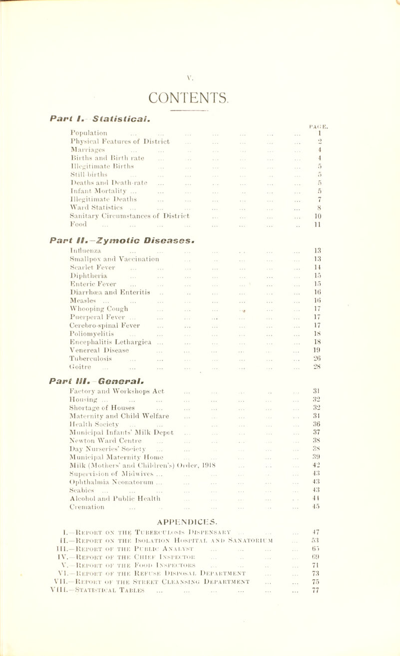 CONTENTS. Part I. Statistical. Population Physical Features of District Marriages Births and Birth rate Illegitimate Births Still births Deaths and Death-rate 1 nfant. Mortality ... Illegitimate Deaths Ward Statistics ... Sanitary Circumstances of District Food PACE 1 .> 4 4 5 7 8 lti 11 Part Um—Zymotic Diseases. Influenza Smallpox and Vaccination . . Scarlet. Fever Diphtheria Enteric Fever Diarrhoea and Enteritis Measles ... Whooping Cough Puerperal Fever ... Cerebro spinal Fever Poliomyelitis Encephalitis Lethargica ... Venereal Disease Tuberculosis (Joitre Part III. General. Factory and Workshops Act Housing ... Shortage of Houses Maternity and Child Welfare Health Society Municipal Infants’ Milk Depot Newton Ward Centre Day Nurseries’ Society Municipal Maternity Home Milk (Mothers' and Children’s) Older, 1!)IS Supervision of Midwives ... Ophthalmia Neonatorum ... Scabies Alcohol and Public Health Cremation 1.1 13 14 15 15 Hi Hi 17 17 17 IN 18 111 26 28 31 32 32 31 36 37 38 38 31) 42 43 43 43 4 t 45 APPENDICES. 1. llKPOKT ON TII E Tin EKI'fl.oNIs Dispf NS Ain' 47 II. -Report ON TH F Isoj. ation Hospital \ N i > Sanatorium 53 III. - Report OF tin; Pini ,K Ana i.yxt 65 IV. Report OF tin; Cm i p Inspector 6!) V. Report OF the F< mi i Inspectors 71 VI. Report OF THE Re in \SK DISPOSAL Di ;iw RTM ENT 73 VII.—Repop.'i or tiik Street Cleansing Department ... ... 75 VIII.—Statistical Tari.es ... ... ... ... ... ... 77