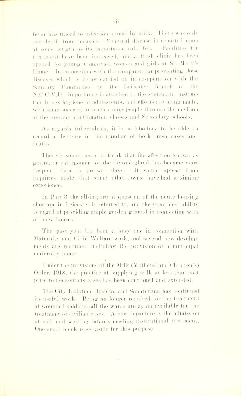 s fever was tiaced to ini action spread by milk. There was only one deat h from mens! les. \ enereal disease is reported upon at some 1 eugt h as its impoi lam e e alls for. Lae ilil ie s tor 1 i ea t mi'll 1 ha ve been increased, and a fresh ( •1 inic has been opened I'm young unman ind women and i 11 s at St. alary s Home. In eon nee I ion with (lie campaign lor preventing these diseases which is being carried on in co-operation with the Sanitan ('ommittee by the Leicester Branch of the N Y. 1)., importance is attacdied to the systematic instruc¬ tion m sex h vgiene of adolescents, and ellorts are being made, with some success, to reach young people through the medium of tin' evenin'!' continuation classes and Secondary schools. As regards tuberculosis, it is satisfactory to he able to record a decrease in the number of both fresh eases and deaths. There is some reason to think that the affection known as goitre, or enlargement of the thyroid gland, has become more frequent than in pre-war days. It would appear from inquiries made that some other towns have had a similar experience. In Part 3 the all-important question of the acute housing shortage in Leicester is leferred to, and the great desirability is urged of providing ample garden ground in connection with all new houses. The past year has been a busy one in connection with Maternity and Child Welfare work, and several new develop¬ ments are recorded, including the provision of a municipal maternity home. Under the provisions of the Milk (Mothers' and Childien's) Order, 1918, the practice of supplying milk at less than cost price to necessitous cases has been continued and extended. The City Isolation Hospital and Sanatorium has continued its useful work. Being no longer required for the treatment of wounded soldi: rs, all the waids ate again available for the treatment of civilian cases. A new departure is the admission of sick and wasting infants needing institutional treatment. One small block is set aside' for this purpose.